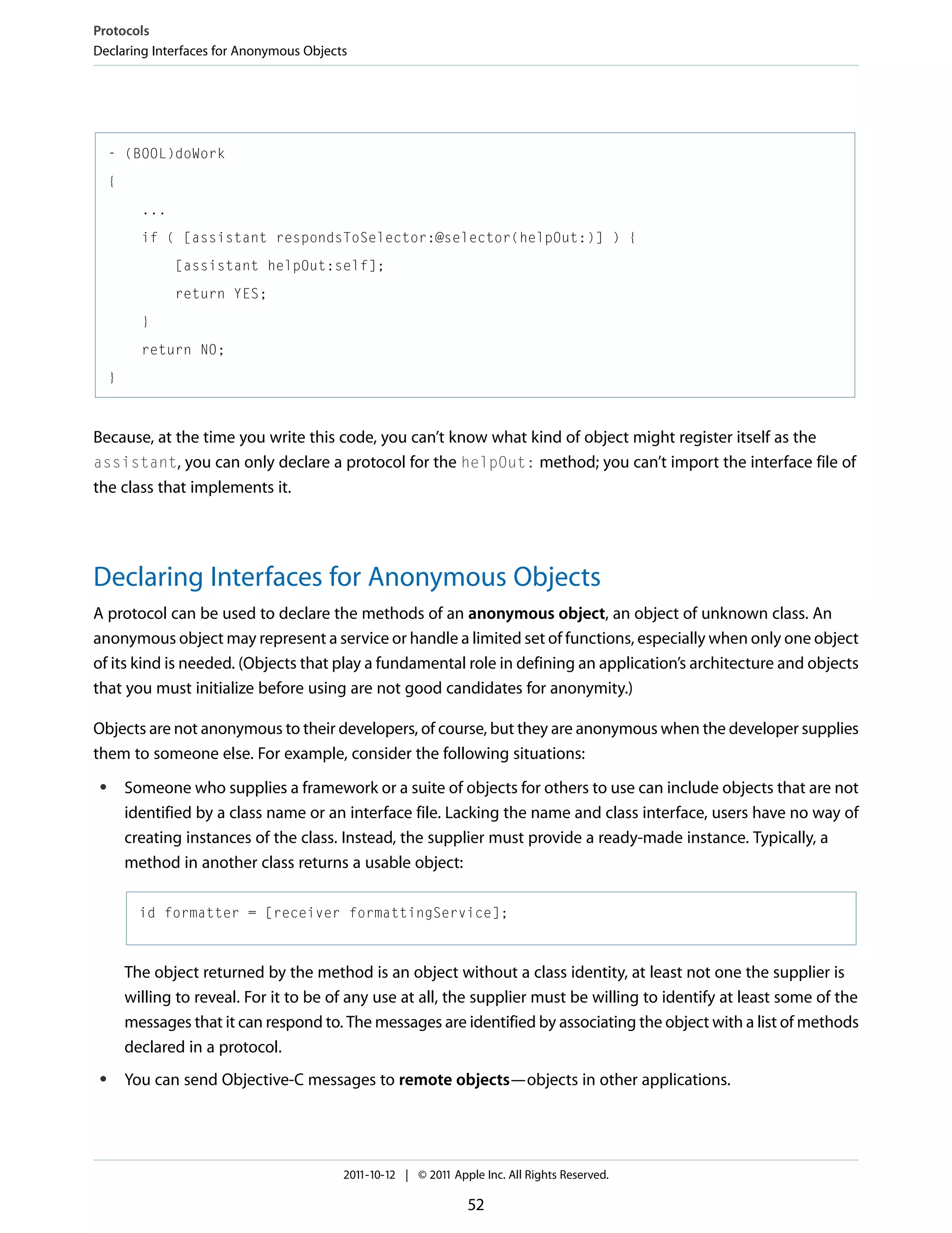 Protocols Declaring Interfaces for Anonymous Objects - (BOOL)doWork { ... if ( [assistant respondsToSelector:@selector(helpOut:)] ) { [assistant helpOut:self]; return YES; } return NO; } Because, at the time you write this code, you can’t know what kind of object might register itself as the assistant, you can only declare a protocol for the helpOut: method; you can’t import the interface file of the class that implements it. Declaring Interfaces for Anonymous Objects A protocol can be used to declare the methods of an anonymous object, an object of unknown class. An anonymous object may represent a service or handle a limited set of functions, especially when only one object of its kind is needed. (Objects that play a fundamental role in defining an application’s architecture and objects that you must initialize before using are not good candidates for anonymity.) Objects are not anonymous to their developers, of course, but they are anonymous when the developer supplies them to someone else. For example, consider the following situations: ● Someone who supplies a framework or a suite of objects for others to use can include objects that are not identified by a class name or an interface file. Lacking the name and class interface, users have no way of creating instances of the class. Instead, the supplier must provide a ready-made instance. Typically, a method in another class returns a usable object: id formatter = [receiver formattingService]; The object returned by the method is an object without a class identity, at least not one the supplier is willing to reveal. For it to be of any use at all, the supplier must be willing to identify at least some of the messages that it can respond to. The messages are identified by associating the object with a list of methods declared in a protocol. ● You can send Objective-C messages to remote objects—objects in other applications. 2011-10-12 | © 2011 Apple Inc. All Rights Reserved. 52 