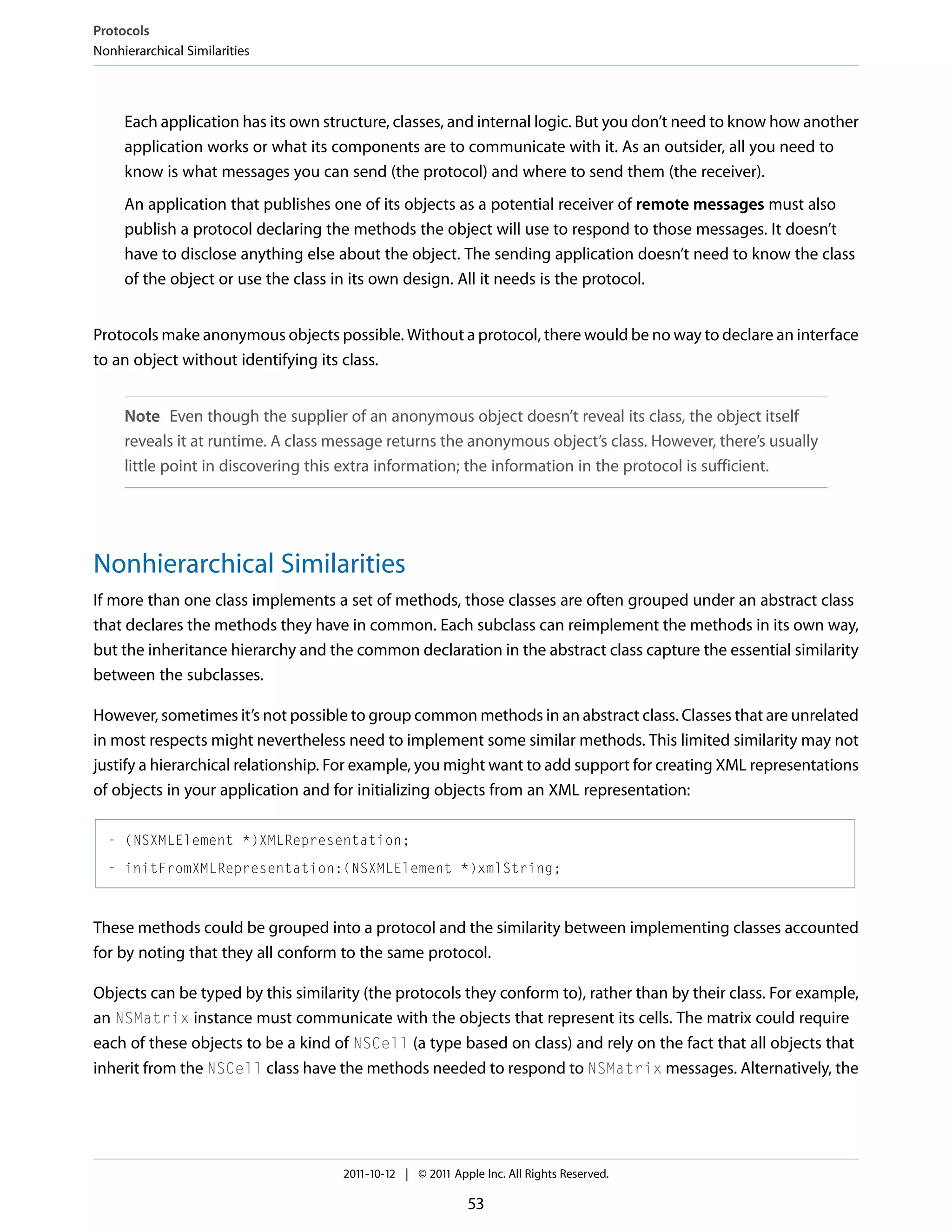 Protocols Nonhierarchical Similarities Each application has its own structure, classes, and internal logic. But you don’t need to know how another application works or what its components are to communicate with it. As an outsider, all you need to know is what messages you can send (the protocol) and where to send them (the receiver). An application that publishes one of its objects as a potential receiver of remote messages must also publish a protocol declaring the methods the object will use to respond to those messages. It doesn’t have to disclose anything else about the object. The sending application doesn’t need to know the class of the object or use the class in its own design. All it needs is the protocol. Protocols make anonymous objects possible. Without a protocol, there would be no way to declare an interface to an object without identifying its class. Note Even though the supplier of an anonymous object doesn’t reveal its class, the object itself reveals it at runtime. A class message returns the anonymous object’s class. However, there’s usually little point in discovering this extra information; the information in the protocol is sufficient. Nonhierarchical Similarities If more than one class implements a set of methods, those classes are often grouped under an abstract class that declares the methods they have in common. Each subclass can reimplement the methods in its own way, but the inheritance hierarchy and the common declaration in the abstract class capture the essential similarity between the subclasses. However, sometimes it’s not possible to group common methods in an abstract class. Classes that are unrelated in most respects might nevertheless need to implement some similar methods. This limited similarity may not justify a hierarchical relationship. For example, you might want to add support for creating XML representations of objects in your application and for initializing objects from an XML representation: - (NSXMLElement *)XMLRepresentation; - initFromXMLRepresentation:(NSXMLElement *)xmlString; These methods could be grouped into a protocol and the similarity between implementing classes accounted for by noting that they all conform to the same protocol. Objects can be typed by this similarity (the protocols they conform to), rather than by their class. For example, an NSMatrix instance must communicate with the objects that represent its cells. The matrix could require each of these objects to be a kind of NSCell (a type based on class) and rely on the fact that all objects that inherit from the NSCell class have the methods needed to respond to NSMatrix messages. Alternatively, the 2011-10-12 | © 2011 Apple Inc. All Rights Reserved. 53 