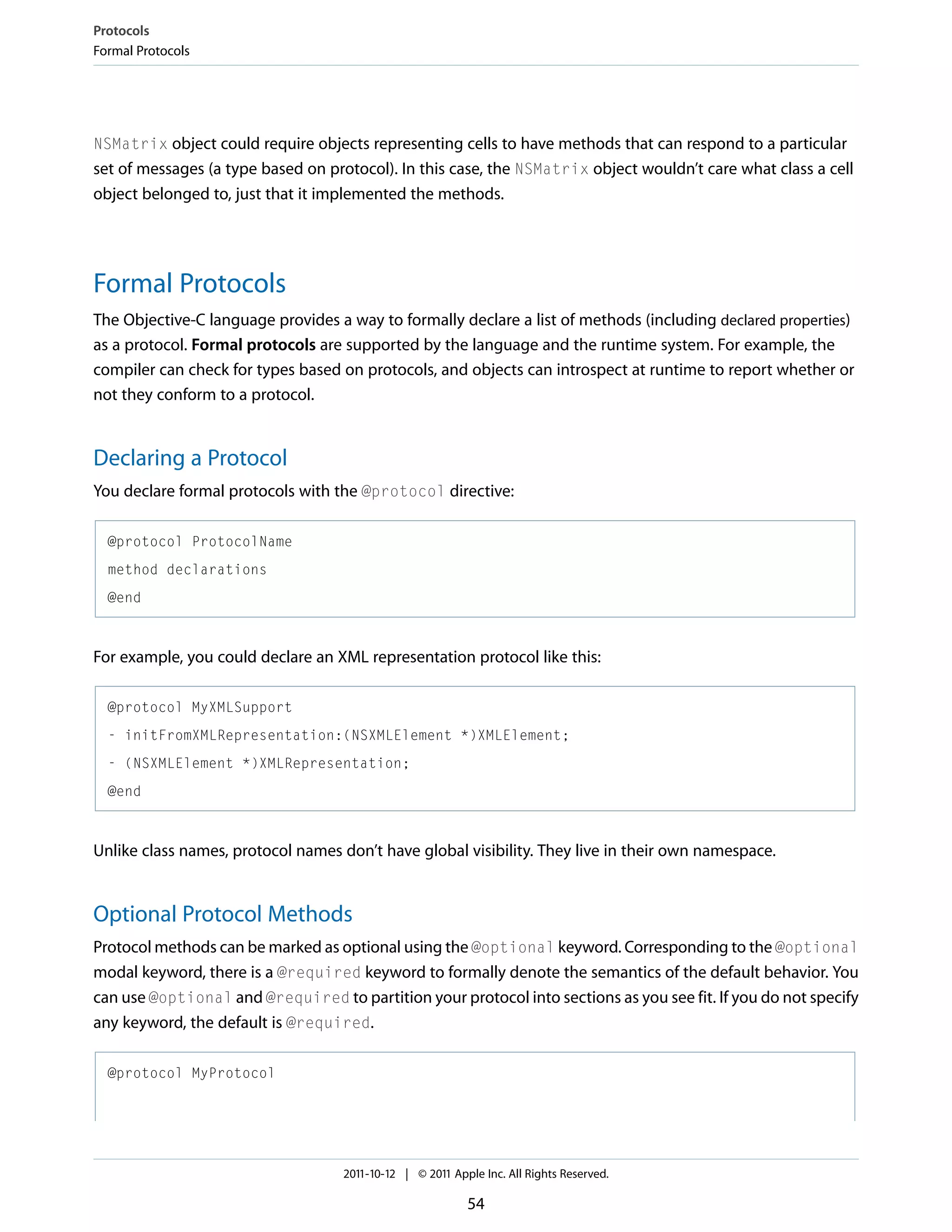 Protocols Formal Protocols NSMatrix object could require objects representing cells to have methods that can respond to a particular set of messages (a type based on protocol). In this case, the NSMatrix object wouldn’t care what class a cell object belonged to, just that it implemented the methods. Formal Protocols The Objective-C language provides a way to formally declare a list of methods (including declared properties) as a protocol. Formal protocols are supported by the language and the runtime system. For example, the compiler can check for types based on protocols, and objects can introspect at runtime to report whether or not they conform to a protocol. Declaring a Protocol You declare formal protocols with the @protocol directive: @protocol ProtocolName method declarations @end For example, you could declare an XML representation protocol like this: @protocol MyXMLSupport - initFromXMLRepresentation:(NSXMLElement *)XMLElement; - (NSXMLElement *)XMLRepresentation; @end Unlike class names, protocol names don’t have global visibility. They live in their own namespace. Optional Protocol Methods Protocol methods can be marked as optional using the @optional keyword. Corresponding to the @optional modal keyword, there is a @required keyword to formally denote the semantics of the default behavior. You can use @optional and @required to partition your protocol into sections as you see fit. If you do not specify any keyword, the default is @required. @protocol MyProtocol 2011-10-12 | © 2011 Apple Inc. All Rights Reserved. 54 