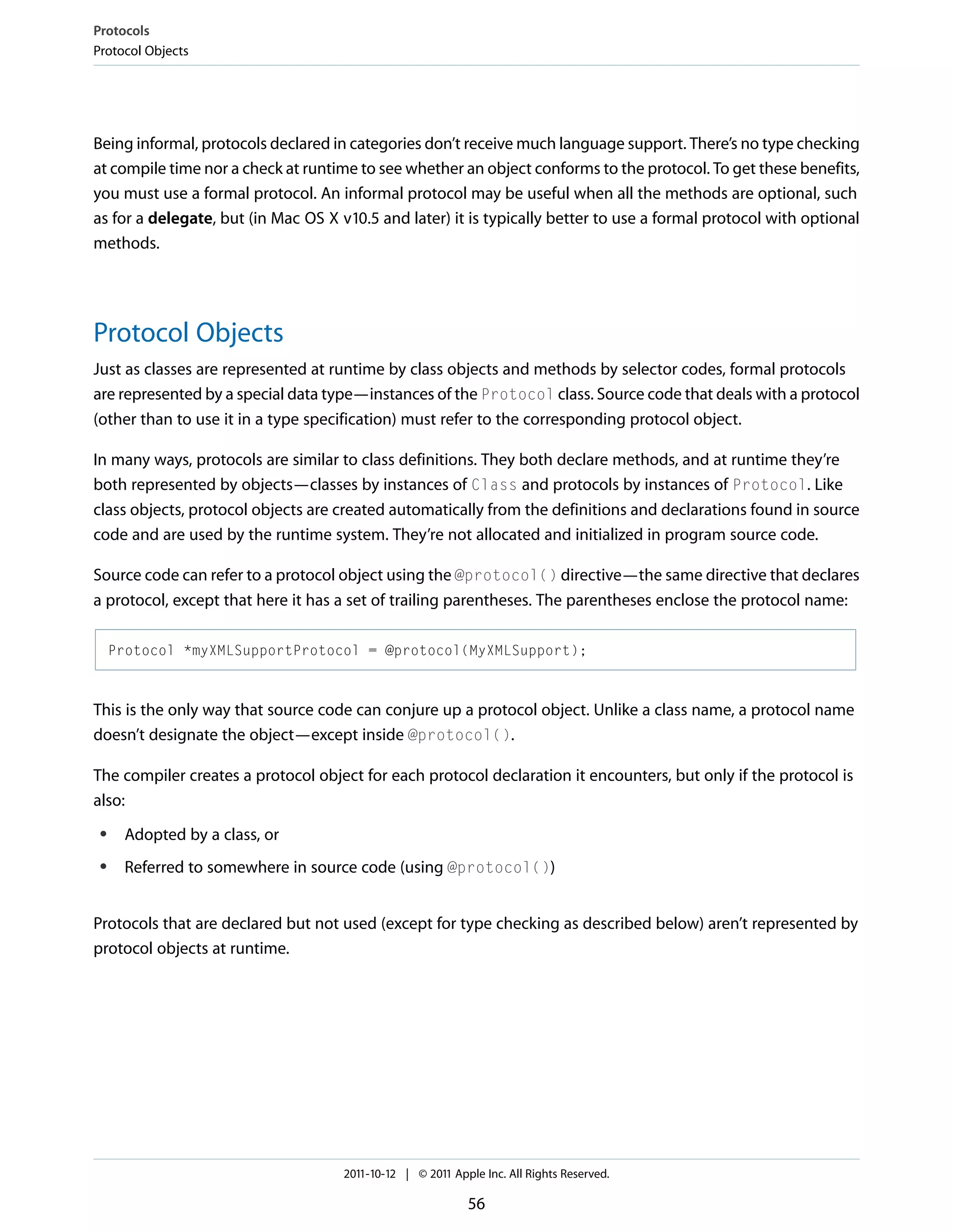Protocols Protocol Objects Being informal, protocols declared in categories don’t receive much language support. There’s no type checking at compile time nor a check at runtime to see whether an object conforms to the protocol. To get these benefits, you must use a formal protocol. An informal protocol may be useful when all the methods are optional, such as for a delegate, but (in Mac OS X v10.5 and later) it is typically better to use a formal protocol with optional methods. Protocol Objects Just as classes are represented at runtime by class objects and methods by selector codes, formal protocols are represented by a special data type—instances of the Protocol class. Source code that deals with a protocol (other than to use it in a type specification) must refer to the corresponding protocol object. In many ways, protocols are similar to class definitions. They both declare methods, and at runtime they’re both represented by objects—classes by instances of Class and protocols by instances of Protocol. Like class objects, protocol objects are created automatically from the definitions and declarations found in source code and are used by the runtime system. They’re not allocated and initialized in program source code. Source code can refer to a protocol object using the @protocol() directive—the same directive that declares a protocol, except that here it has a set of trailing parentheses. The parentheses enclose the protocol name: Protocol *myXMLSupportProtocol = @protocol(MyXMLSupport); This is the only way that source code can conjure up a protocol object. Unlike a class name, a protocol name doesn’t designate the object—except inside @protocol(). The compiler creates a protocol object for each protocol declaration it encounters, but only if the protocol is also: ● Adopted by a class, or ● Referred to somewhere in source code (using @protocol()) Protocols that are declared but not used (except for type checking as described below) aren’t represented by protocol objects at runtime. 2011-10-12 | © 2011 Apple Inc. All Rights Reserved. 56 