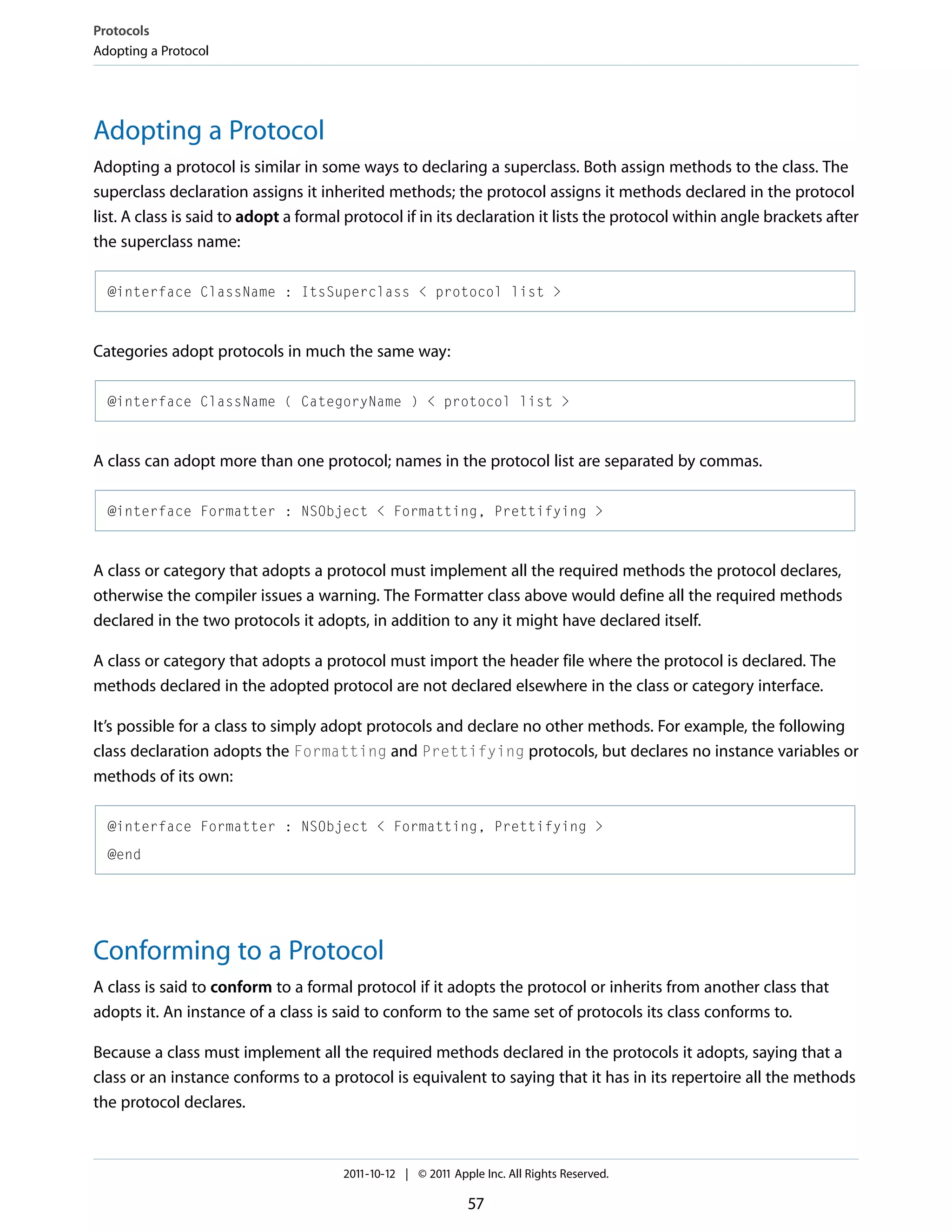 Protocols Adopting a Protocol Adopting a Protocol Adopting a protocol is similar in some ways to declaring a superclass. Both assign methods to the class. The superclass declaration assigns it inherited methods; the protocol assigns it methods declared in the protocol list. A class is said to adopt a formal protocol if in its declaration it lists the protocol within angle brackets after the superclass name: @interface ClassName : ItsSuperclass < protocol list > Categories adopt protocols in much the same way: @interface ClassName ( CategoryName ) < protocol list > A class can adopt more than one protocol; names in the protocol list are separated by commas. @interface Formatter : NSObject < Formatting, Prettifying > A class or category that adopts a protocol must implement all the required methods the protocol declares, otherwise the compiler issues a warning. The Formatter class above would define all the required methods declared in the two protocols it adopts, in addition to any it might have declared itself. A class or category that adopts a protocol must import the header file where the protocol is declared. The methods declared in the adopted protocol are not declared elsewhere in the class or category interface. It’s possible for a class to simply adopt protocols and declare no other methods. For example, the following class declaration adopts the Formatting and Prettifying protocols, but declares no instance variables or methods of its own: @interface Formatter : NSObject < Formatting, Prettifying > @end Conforming to a Protocol A class is said to conform to a formal protocol if it adopts the protocol or inherits from another class that adopts it. An instance of a class is said to conform to the same set of protocols its class conforms to. Because a class must implement all the required methods declared in the protocols it adopts, saying that a class or an instance conforms to a protocol is equivalent to saying that it has in its repertoire all the methods the protocol declares. 2011-10-12 | © 2011 Apple Inc. All Rights Reserved. 57 