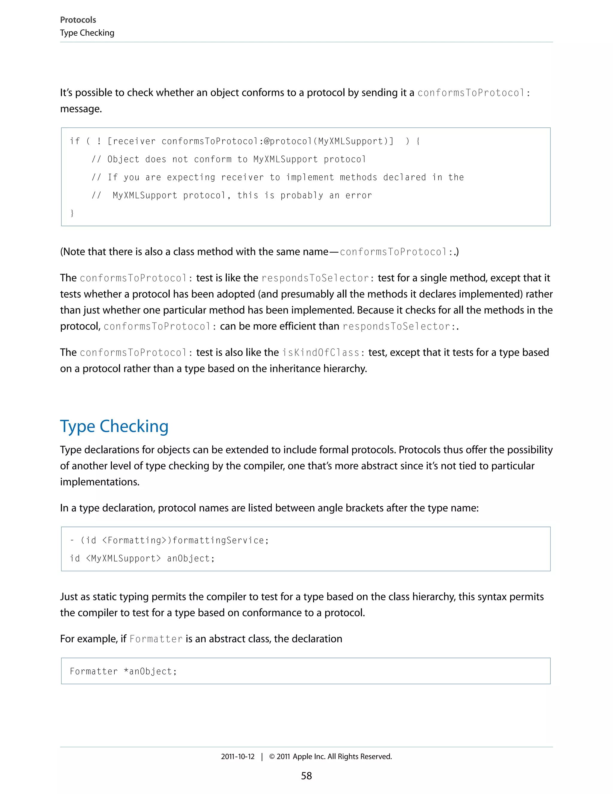 Protocols Type Checking It’s possible to check whether an object conforms to a protocol by sending it a conformsToProtocol: message. if ( ! [receiver conformsToProtocol:@protocol(MyXMLSupport)] ) { // Object does not conform to MyXMLSupport protocol // If you are expecting receiver to implement methods declared in the // MyXMLSupport protocol, this is probably an error } (Note that there is also a class method with the same name—conformsToProtocol:.) The conformsToProtocol: test is like the respondsToSelector: test for a single method, except that it tests whether a protocol has been adopted (and presumably all the methods it declares implemented) rather than just whether one particular method has been implemented. Because it checks for all the methods in the protocol, conformsToProtocol: can be more efficient than respondsToSelector:. The conformsToProtocol: test is also like the isKindOfClass: test, except that it tests for a type based on a protocol rather than a type based on the inheritance hierarchy. Type Checking Type declarations for objects can be extended to include formal protocols. Protocols thus offer the possibility of another level of type checking by the compiler, one that’s more abstract since it’s not tied to particular implementations. In a type declaration, protocol names are listed between angle brackets after the type name: - (id <Formatting>)formattingService; id <MyXMLSupport> anObject; Just as static typing permits the compiler to test for a type based on the class hierarchy, this syntax permits the compiler to test for a type based on conformance to a protocol. For example, if Formatter is an abstract class, the declaration Formatter *anObject; 2011-10-12 | © 2011 Apple Inc. All Rights Reserved. 58 
