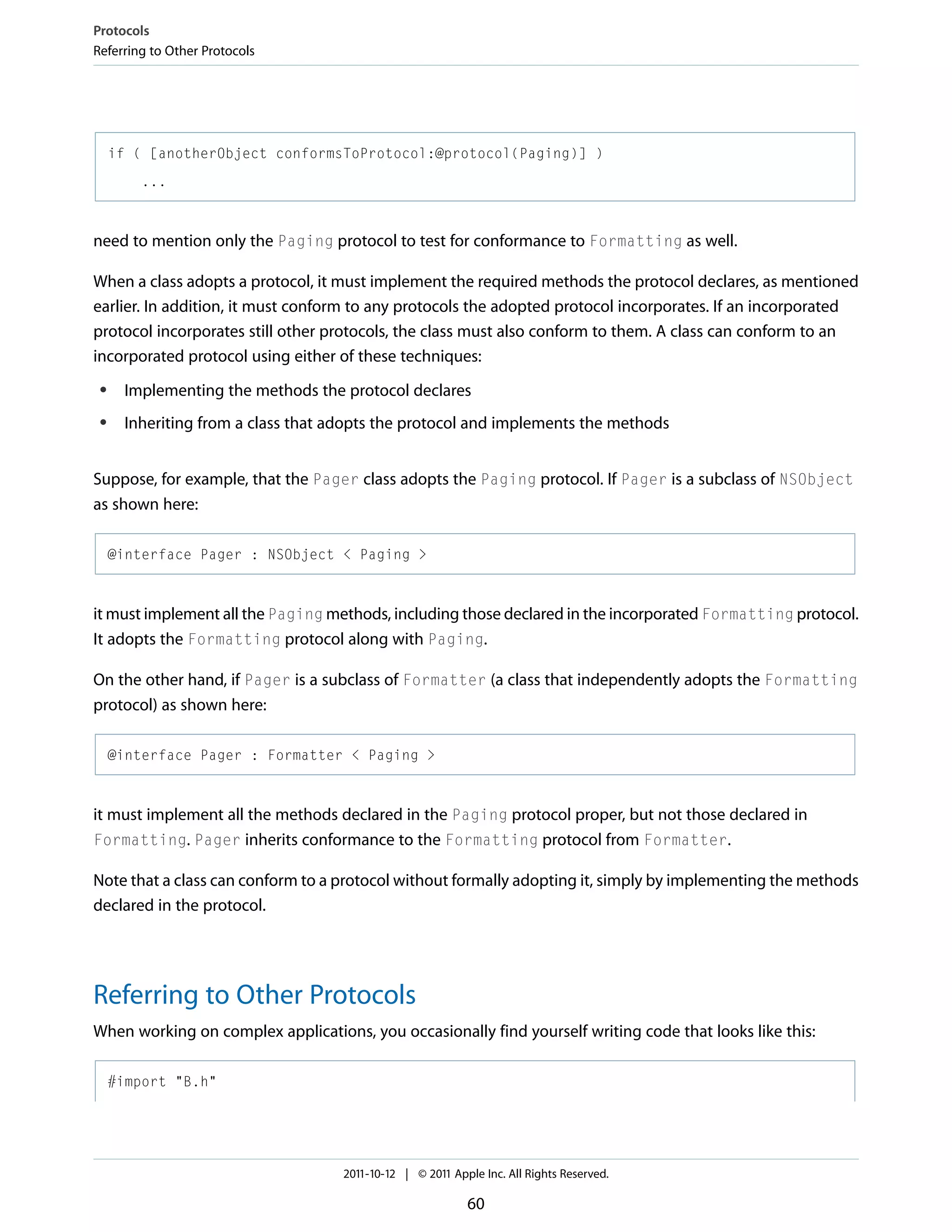 Protocols Referring to Other Protocols if ( [anotherObject conformsToProtocol:@protocol(Paging)] ) ... need to mention only the Paging protocol to test for conformance to Formatting as well. When a class adopts a protocol, it must implement the required methods the protocol declares, as mentioned earlier. In addition, it must conform to any protocols the adopted protocol incorporates. If an incorporated protocol incorporates still other protocols, the class must also conform to them. A class can conform to an incorporated protocol using either of these techniques: ● Implementing the methods the protocol declares ● Inheriting from a class that adopts the protocol and implements the methods Suppose, for example, that the Pager class adopts the Paging protocol. If Pager is a subclass of NSObject as shown here: @interface Pager : NSObject < Paging > it must implement all the Paging methods, including those declared in the incorporated Formatting protocol. It adopts the Formatting protocol along with Paging. On the other hand, if Pager is a subclass of Formatter (a class that independently adopts the Formatting protocol) as shown here: @interface Pager : Formatter < Paging > it must implement all the methods declared in the Paging protocol proper, but not those declared in Formatting. Pager inherits conformance to the Formatting protocol from Formatter. Note that a class can conform to a protocol without formally adopting it, simply by implementing the methods declared in the protocol. Referring to Other Protocols When working on complex applications, you occasionally find yourself writing code that looks like this: #import "B.h" 2011-10-12 | © 2011 Apple Inc. All Rights Reserved. 60 