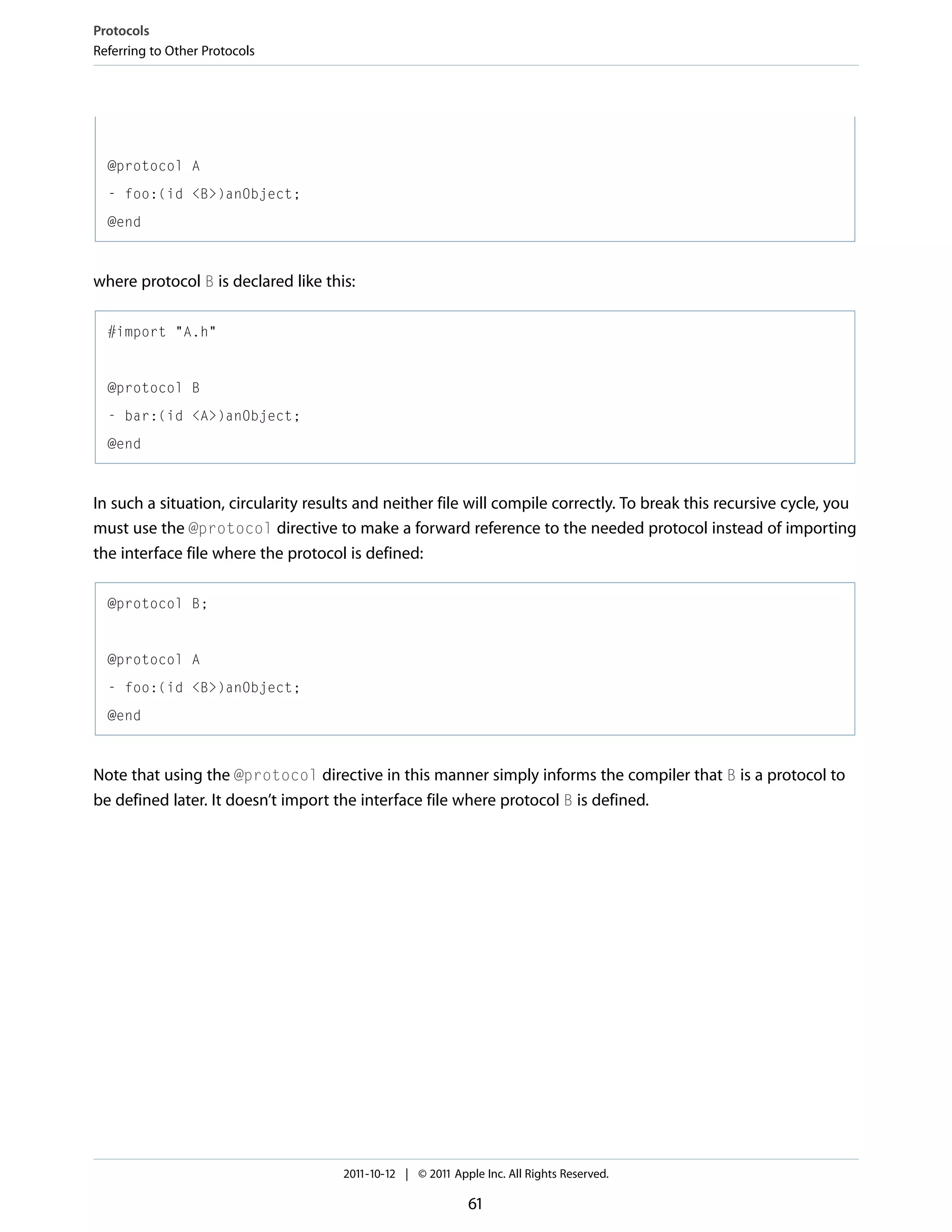 Protocols Referring to Other Protocols @protocol A - foo:(id <B>)anObject; @end where protocol B is declared like this: #import "A.h" @protocol B - bar:(id <A>)anObject; @end In such a situation, circularity results and neither file will compile correctly. To break this recursive cycle, you must use the @protocol directive to make a forward reference to the needed protocol instead of importing the interface file where the protocol is defined: @protocol B; @protocol A - foo:(id <B>)anObject; @end Note that using the @protocol directive in this manner simply informs the compiler that B is a protocol to be defined later. It doesn’t import the interface file where protocol B is defined. 2011-10-12 | © 2011 Apple Inc. All Rights Reserved. 61 