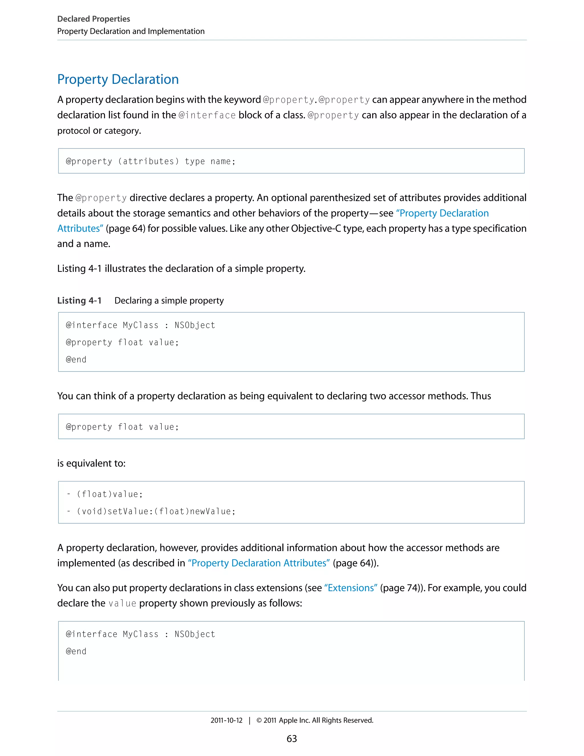 Declared Properties Property Declaration and Implementation Property Declaration A property declaration begins with the keyword @property. @property can appear anywhere in the method declaration list found in the @interface block of a class. @property can also appear in the declaration of a protocol or category. @property (attributes) type name; The @property directive declares a property. An optional parenthesized set of attributes provides additional details about the storage semantics and other behaviors of the property—see “Property Declaration Attributes” (page 64) for possible values. Like any other Objective-C type, each property has a type specification and a name. Listing 4-1 illustrates the declaration of a simple property. Listing 4-1 Declaring a simple property @interface MyClass : NSObject @property float value; @end You can think of a property declaration as being equivalent to declaring two accessor methods. Thus @property float value; is equivalent to: - (float)value; - (void)setValue:(float)newValue; A property declaration, however, provides additional information about how the accessor methods are implemented (as described in “Property Declaration Attributes” (page 64)). You can also put property declarations in class extensions (see “Extensions” (page 74)). For example, you could declare the value property shown previously as follows: @interface MyClass : NSObject @end 2011-10-12 | © 2011 Apple Inc. All Rights Reserved. 63 