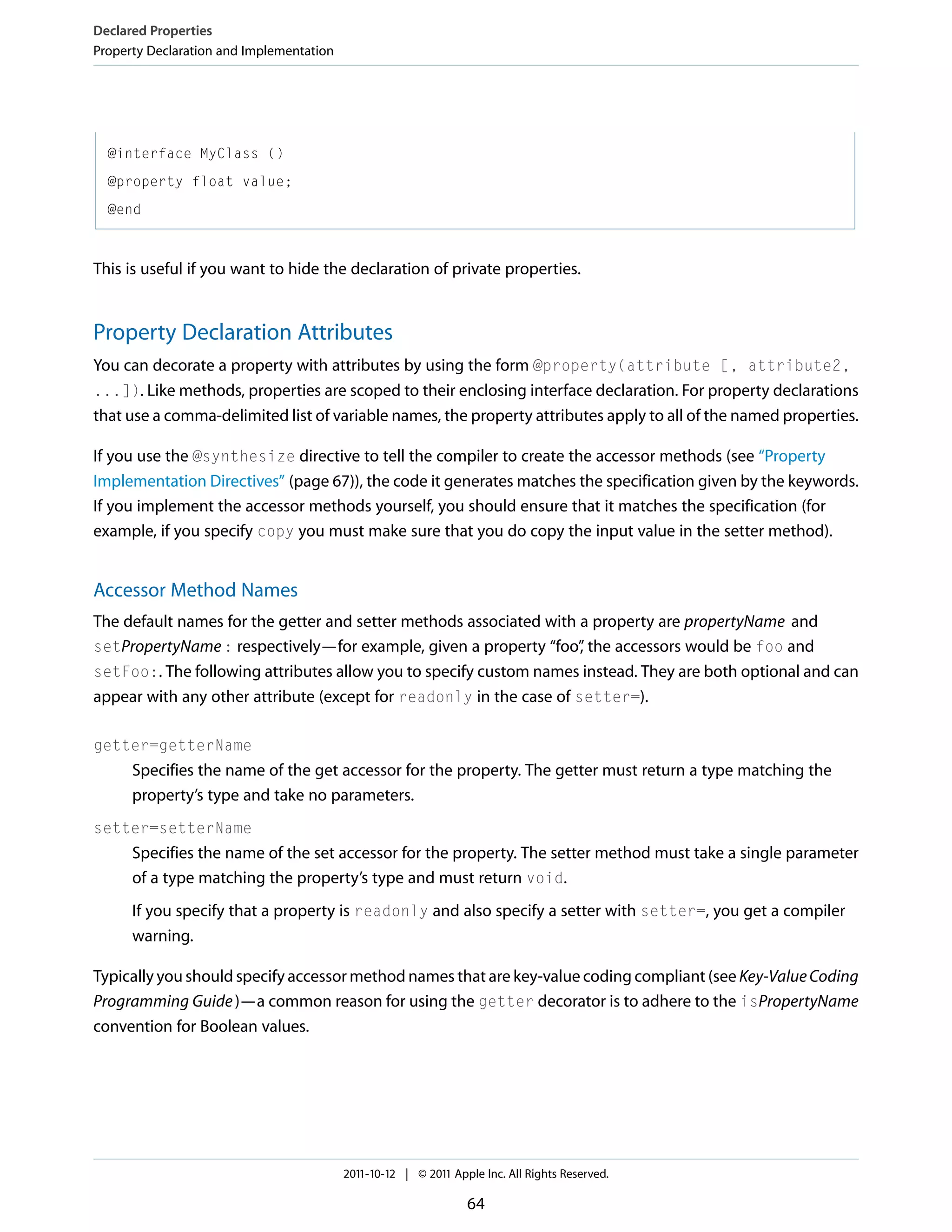 Declared Properties Property Declaration and Implementation @interface MyClass () @property float value; @end This is useful if you want to hide the declaration of private properties. Property Declaration Attributes You can decorate a property with attributes by using the form @property(attribute [, attribute2, ...]). Like methods, properties are scoped to their enclosing interface declaration. For property declarations that use a comma-delimited list of variable names, the property attributes apply to all of the named properties. If you use the @synthesize directive to tell the compiler to create the accessor methods (see “Property Implementation Directives” (page 67)), the code it generates matches the specification given by the keywords. If you implement the accessor methods yourself, you should ensure that it matches the specification (for example, if you specify copy you must make sure that you do copy the input value in the setter method). Accessor Method Names The default names for the getter and setter methods associated with a property are propertyName and setPropertyName : respectively—for example, given a property “foo” the accessors would be foo and , setFoo:. The following attributes allow you to specify custom names instead. They are both optional and can appear with any other attribute (except for readonly in the case of setter=). getter=getterName Specifies the name of the get accessor for the property. The getter must return a type matching the property’s type and take no parameters. setter=setterName Specifies the name of the set accessor for the property. The setter method must take a single parameter of a type matching the property’s type and must return void. If you specify that a property is readonly and also specify a setter with setter=, you get a compiler warning. Typically you should specify accessor method names that are key-value coding compliant (see Key-Value Coding Programming Guide )—a common reason for using the getter decorator is to adhere to the isPropertyName convention for Boolean values. 2011-10-12 | © 2011 Apple Inc. All Rights Reserved. 64 