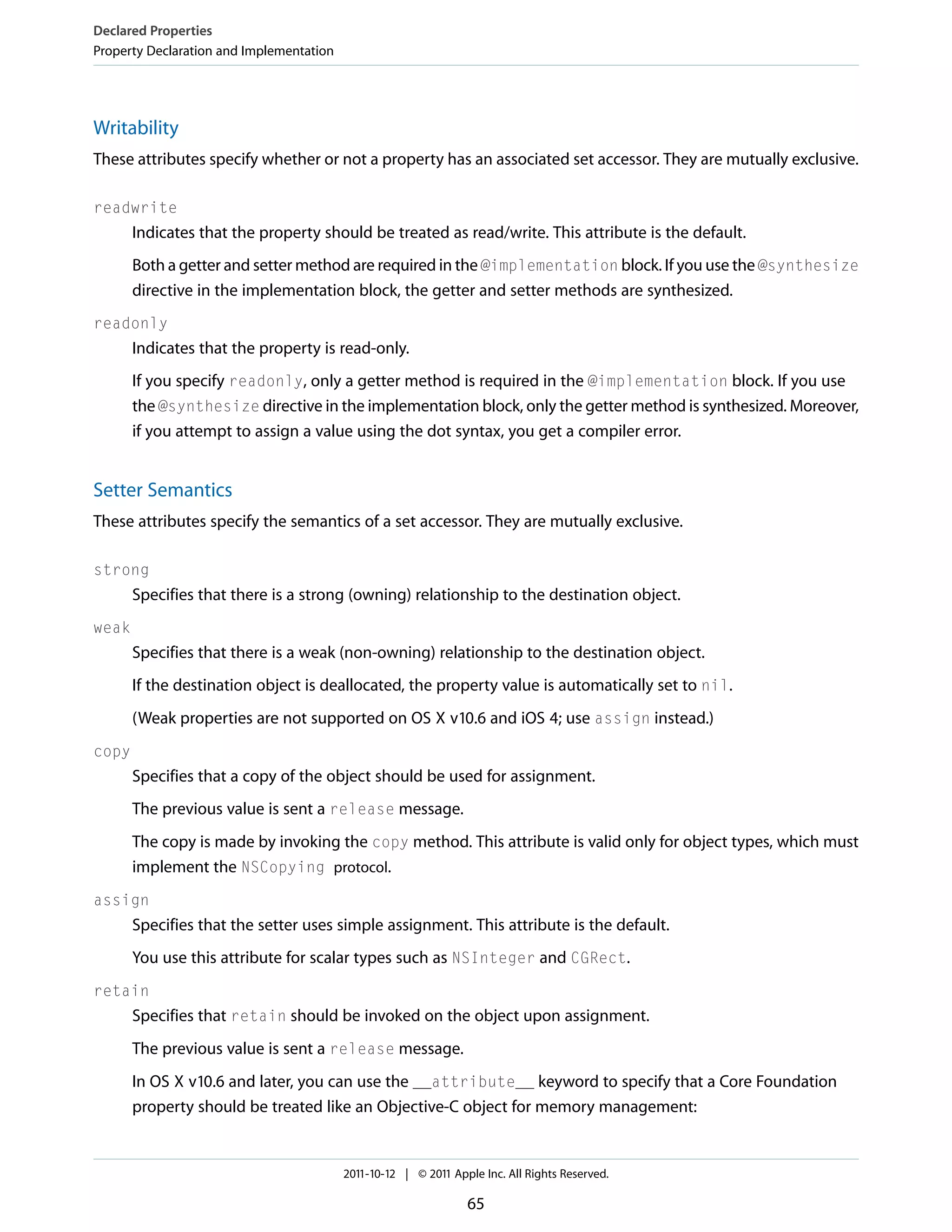 Declared Properties Property Declaration and Implementation Writability These attributes specify whether or not a property has an associated set accessor. They are mutually exclusive. readwrite Indicates that the property should be treated as read/write. This attribute is the default. Both a getter and setter method are required in the @implementation block. If you use the @synthesize directive in the implementation block, the getter and setter methods are synthesized. readonly Indicates that the property is read-only. If you specify readonly, only a getter method is required in the @implementation block. If you use the @synthesize directive in the implementation block, only the getter method is synthesized. Moreover, if you attempt to assign a value using the dot syntax, you get a compiler error. Setter Semantics These attributes specify the semantics of a set accessor. They are mutually exclusive. strong Specifies that there is a strong (owning) relationship to the destination object. weak Specifies that there is a weak (non-owning) relationship to the destination object. If the destination object is deallocated, the property value is automatically set to nil. (Weak properties are not supported on OS X v10.6 and iOS 4; use assign instead.) copy Specifies that a copy of the object should be used for assignment. The previous value is sent a release message. The copy is made by invoking the copy method. This attribute is valid only for object types, which must implement the NSCopying protocol. assign Specifies that the setter uses simple assignment. This attribute is the default. You use this attribute for scalar types such as NSInteger and CGRect. retain Specifies that retain should be invoked on the object upon assignment. The previous value is sent a release message. In OS X v10.6 and later, you can use the __attribute__ keyword to specify that a Core Foundation property should be treated like an Objective-C object for memory management: 2011-10-12 | © 2011 Apple Inc. All Rights Reserved. 65 
