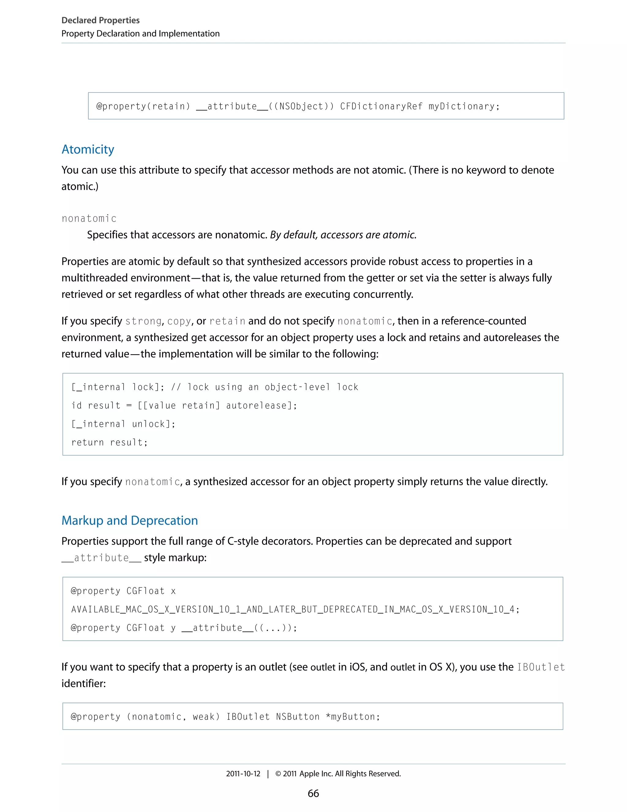 Declared Properties Property Declaration and Implementation @property(retain) __attribute__((NSObject)) CFDictionaryRef myDictionary; Atomicity You can use this attribute to specify that accessor methods are not atomic. (There is no keyword to denote atomic.) nonatomic Specifies that accessors are nonatomic. By default, accessors are atomic. Properties are atomic by default so that synthesized accessors provide robust access to properties in a multithreaded environment—that is, the value returned from the getter or set via the setter is always fully retrieved or set regardless of what other threads are executing concurrently. If you specify strong, copy, or retain and do not specify nonatomic, then in a reference-counted environment, a synthesized get accessor for an object property uses a lock and retains and autoreleases the returned value—the implementation will be similar to the following: [_internal lock]; // lock using an object-level lock id result = [[value retain] autorelease]; [_internal unlock]; return result; If you specify nonatomic, a synthesized accessor for an object property simply returns the value directly. Markup and Deprecation Properties support the full range of C-style decorators. Properties can be deprecated and support __attribute__ style markup: @property CGFloat x AVAILABLE_MAC_OS_X_VERSION_10_1_AND_LATER_BUT_DEPRECATED_IN_MAC_OS_X_VERSION_10_4; @property CGFloat y __attribute__((...)); If you want to specify that a property is an outlet (see outlet in iOS, and outlet in OS X), you use the IBOutlet identifier: @property (nonatomic, weak) IBOutlet NSButton *myButton; 2011-10-12 | © 2011 Apple Inc. All Rights Reserved. 66 