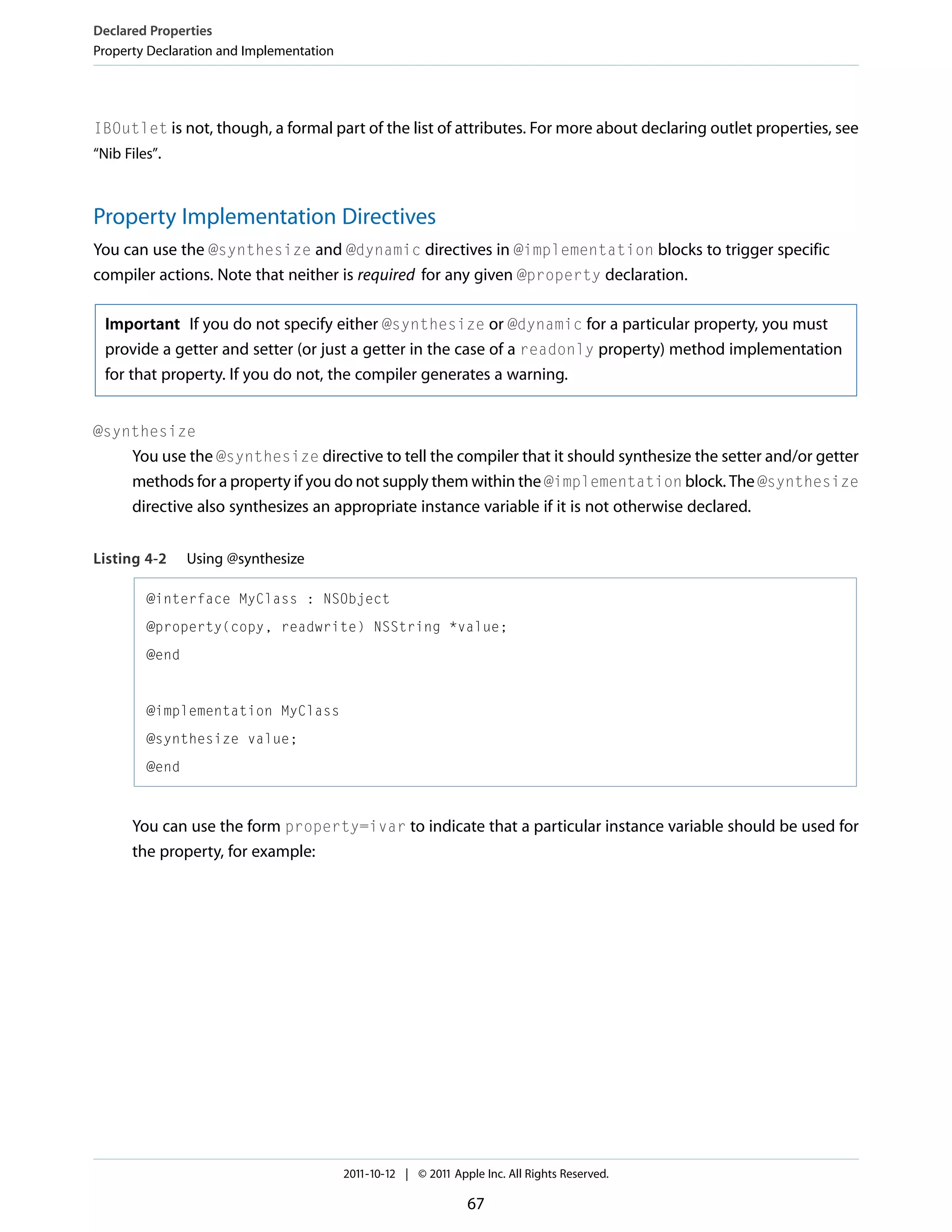 Declared Properties Property Declaration and Implementation IBOutlet is not, though, a formal part of the list of attributes. For more about declaring outlet properties, see “Nib Files”. Property Implementation Directives You can use the @synthesize and @dynamic directives in @implementation blocks to trigger specific compiler actions. Note that neither is required for any given @property declaration. Important If you do not specify either @synthesize or @dynamic for a particular property, you must provide a getter and setter (or just a getter in the case of a readonly property) method implementation for that property. If you do not, the compiler generates a warning. @synthesize You use the @synthesize directive to tell the compiler that it should synthesize the setter and/or getter methods for a property if you do not supply them within the @implementation block. The @synthesize directive also synthesizes an appropriate instance variable if it is not otherwise declared. Listing 4-2 Using @synthesize @interface MyClass : NSObject @property(copy, readwrite) NSString *value; @end @implementation MyClass @synthesize value; @end You can use the form property=ivar to indicate that a particular instance variable should be used for the property, for example: 2011-10-12 | © 2011 Apple Inc. All Rights Reserved. 67 