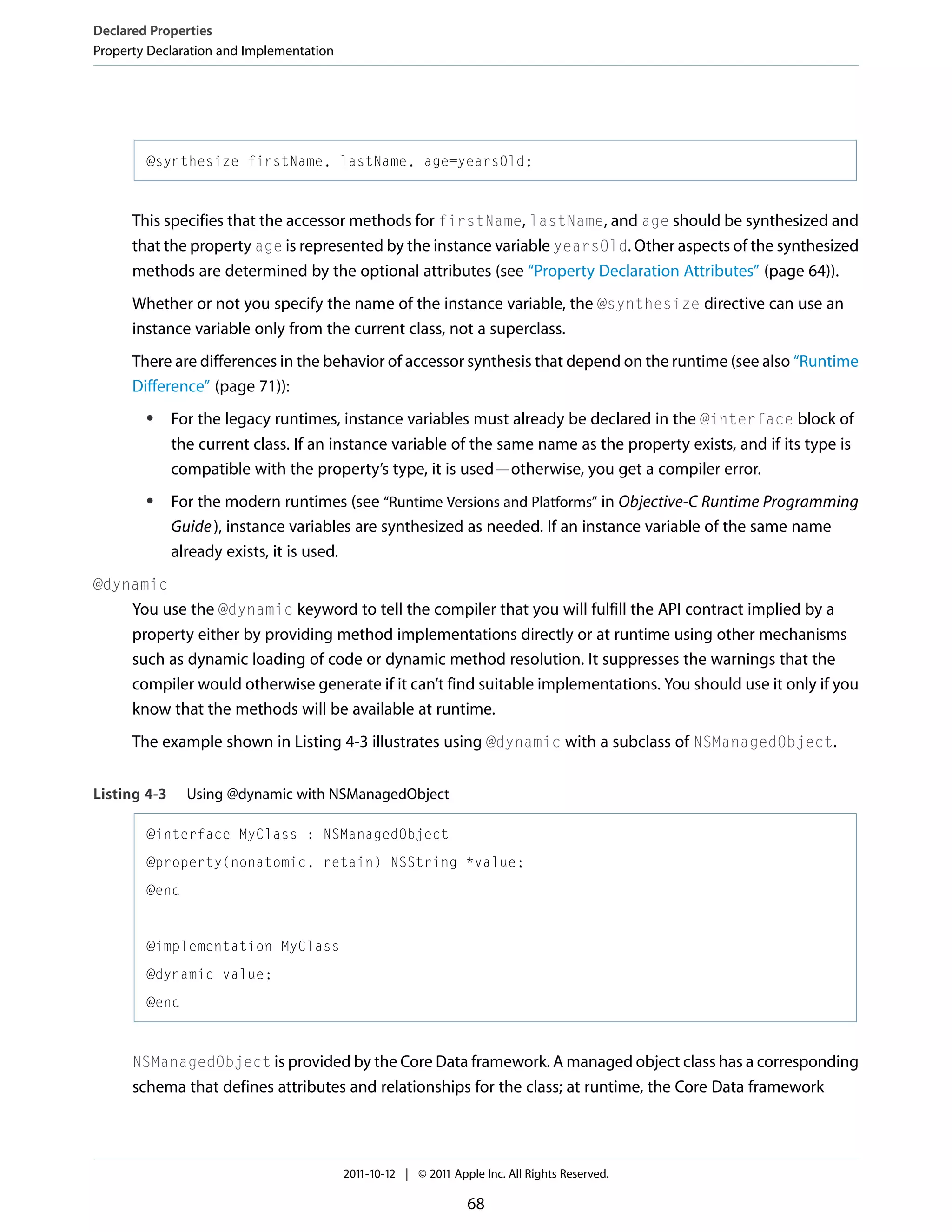 Declared Properties Property Declaration and Implementation @synthesize firstName, lastName, age=yearsOld; This specifies that the accessor methods for firstName, lastName, and age should be synthesized and that the property age is represented by the instance variable yearsOld. Other aspects of the synthesized methods are determined by the optional attributes (see “Property Declaration Attributes” (page 64)). Whether or not you specify the name of the instance variable, the @synthesize directive can use an instance variable only from the current class, not a superclass. There are differences in the behavior of accessor synthesis that depend on the runtime (see also “Runtime Difference” (page 71)): ● ● For the legacy runtimes, instance variables must already be declared in the @interface block of the current class. If an instance variable of the same name as the property exists, and if its type is compatible with the property’s type, it is used—otherwise, you get a compiler error. For the modern runtimes (see “Runtime Versions and Platforms” in Objective-C Runtime Programming Guide ), instance variables are synthesized as needed. If an instance variable of the same name already exists, it is used. @dynamic You use the @dynamic keyword to tell the compiler that you will fulfill the API contract implied by a property either by providing method implementations directly or at runtime using other mechanisms such as dynamic loading of code or dynamic method resolution. It suppresses the warnings that the compiler would otherwise generate if it can’t find suitable implementations. You should use it only if you know that the methods will be available at runtime. The example shown in Listing 4-3 illustrates using @dynamic with a subclass of NSManagedObject. Listing 4-3 Using @dynamic with NSManagedObject @interface MyClass : NSManagedObject @property(nonatomic, retain) NSString *value; @end @implementation MyClass @dynamic value; @end NSManagedObject is provided by the Core Data framework. A managed object class has a corresponding schema that defines attributes and relationships for the class; at runtime, the Core Data framework 2011-10-12 | © 2011 Apple Inc. All Rights Reserved. 68 