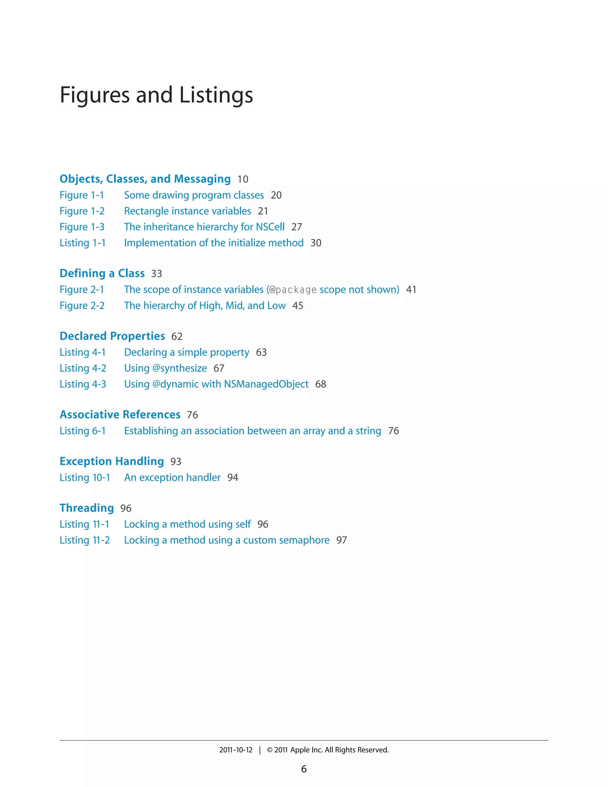 Figures and Listings Objects, Classes, and Messaging 10 Figure 1-1 Figure 1-2 Figure 1-3 Listing 1-1 Some drawing program classes 20 Rectangle instance variables 21 The inheritance hierarchy for NSCell 27 Implementation of the initialize method 30 Defining a Class 33 Figure 2-1 Figure 2-2 The scope of instance variables (@package scope not shown) 41 The hierarchy of High, Mid, and Low 45 Declared Properties 62 Listing 4-1 Listing 4-2 Listing 4-3 Declaring a simple property 63 Using @synthesize 67 Using @dynamic with NSManagedObject 68 Associative References 76 Listing 6-1 Establishing an association between an array and a string 76 Exception Handling 93 Listing 10-1 An exception handler 94 Threading 96 Listing 11-1 Listing 11-2 Locking a method using self 96 Locking a method using a custom semaphore 97 2011-10-12 | © 2011 Apple Inc. All Rights Reserved. 6 
