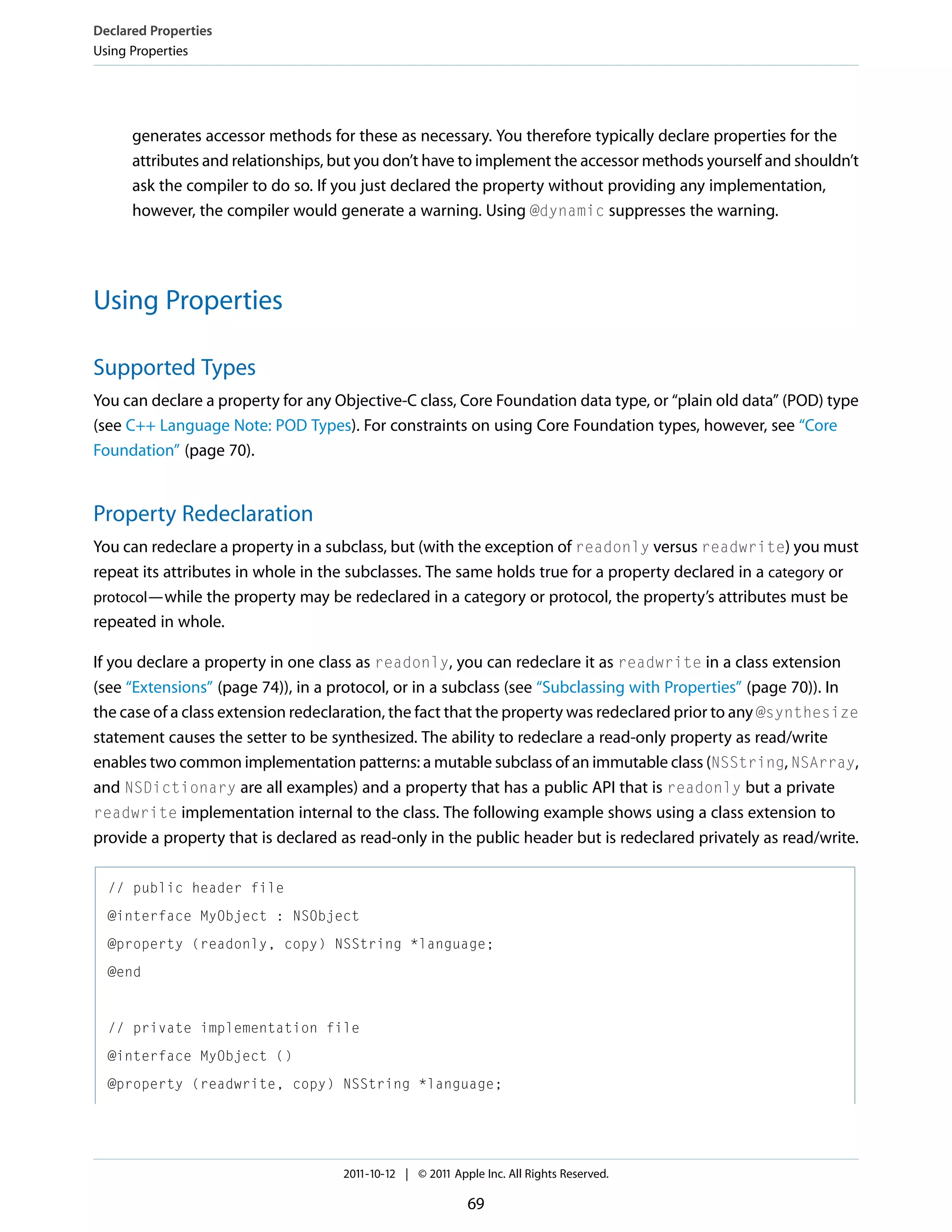Declared Properties Using Properties generates accessor methods for these as necessary. You therefore typically declare properties for the attributes and relationships, but you don’t have to implement the accessor methods yourself and shouldn’t ask the compiler to do so. If you just declared the property without providing any implementation, however, the compiler would generate a warning. Using @dynamic suppresses the warning. Using Properties Supported Types You can declare a property for any Objective-C class, Core Foundation data type, or “plain old data” (POD) type (see C++ Language Note: POD Types). For constraints on using Core Foundation types, however, see “Core Foundation” (page 70). Property Redeclaration You can redeclare a property in a subclass, but (with the exception of readonly versus readwrite) you must repeat its attributes in whole in the subclasses. The same holds true for a property declared in a category or protocol—while the property may be redeclared in a category or protocol, the property’s attributes must be repeated in whole. If you declare a property in one class as readonly, you can redeclare it as readwrite in a class extension (see “Extensions” (page 74)), in a protocol, or in a subclass (see “Subclassing with Properties” (page 70)). In the case of a class extension redeclaration, the fact that the property was redeclared prior to any @synthesize statement causes the setter to be synthesized. The ability to redeclare a read-only property as read/write enables two common implementation patterns: a mutable subclass of an immutable class (NSString, NSArray, and NSDictionary are all examples) and a property that has a public API that is readonly but a private readwrite implementation internal to the class. The following example shows using a class extension to provide a property that is declared as read-only in the public header but is redeclared privately as read/write. // public header file @interface MyObject : NSObject @property (readonly, copy) NSString *language; @end // private implementation file @interface MyObject () @property (readwrite, copy) NSString *language; 2011-10-12 | © 2011 Apple Inc. All Rights Reserved. 69 