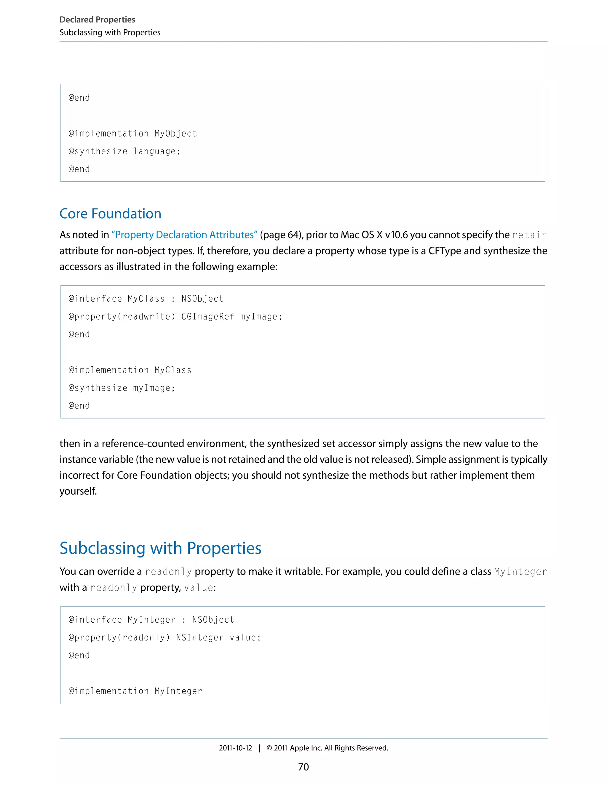 Declared Properties Subclassing with Properties @end @implementation MyObject @synthesize language; @end Core Foundation As noted in “Property Declaration Attributes” (page 64), prior to Mac OS X v10.6 you cannot specify the retain attribute for non-object types. If, therefore, you declare a property whose type is a CFType and synthesize the accessors as illustrated in the following example: @interface MyClass : NSObject @property(readwrite) CGImageRef myImage; @end @implementation MyClass @synthesize myImage; @end then in a reference-counted environment, the synthesized set accessor simply assigns the new value to the instance variable (the new value is not retained and the old value is not released). Simple assignment is typically incorrect for Core Foundation objects; you should not synthesize the methods but rather implement them yourself. Subclassing with Properties You can override a readonly property to make it writable. For example, you could define a class MyInteger with a readonly property, value: @interface MyInteger : NSObject @property(readonly) NSInteger value; @end @implementation MyInteger 2011-10-12 | © 2011 Apple Inc. All Rights Reserved. 70 
