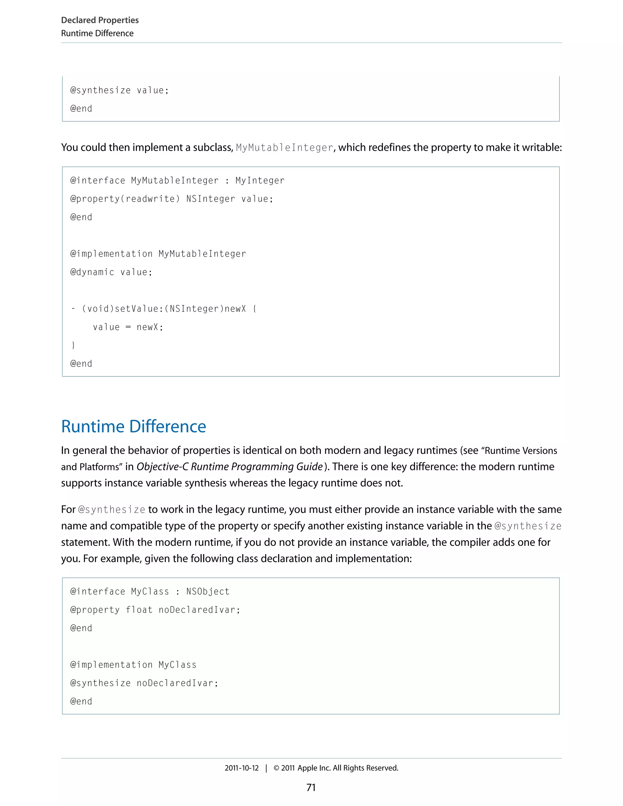 Declared Properties Runtime Difference @synthesize value; @end You could then implement a subclass, MyMutableInteger, which redefines the property to make it writable: @interface MyMutableInteger : MyInteger @property(readwrite) NSInteger value; @end @implementation MyMutableInteger @dynamic value; - (void)setValue:(NSInteger)newX { value = newX; } @end Runtime Difference In general the behavior of properties is identical on both modern and legacy runtimes (see “Runtime Versions and Platforms” in Objective-C Runtime Programming Guide ). There is one key difference: the modern runtime supports instance variable synthesis whereas the legacy runtime does not. For @synthesize to work in the legacy runtime, you must either provide an instance variable with the same name and compatible type of the property or specify another existing instance variable in the @synthesize statement. With the modern runtime, if you do not provide an instance variable, the compiler adds one for you. For example, given the following class declaration and implementation: @interface MyClass : NSObject @property float noDeclaredIvar; @end @implementation MyClass @synthesize noDeclaredIvar; @end 2011-10-12 | © 2011 Apple Inc. All Rights Reserved. 71 