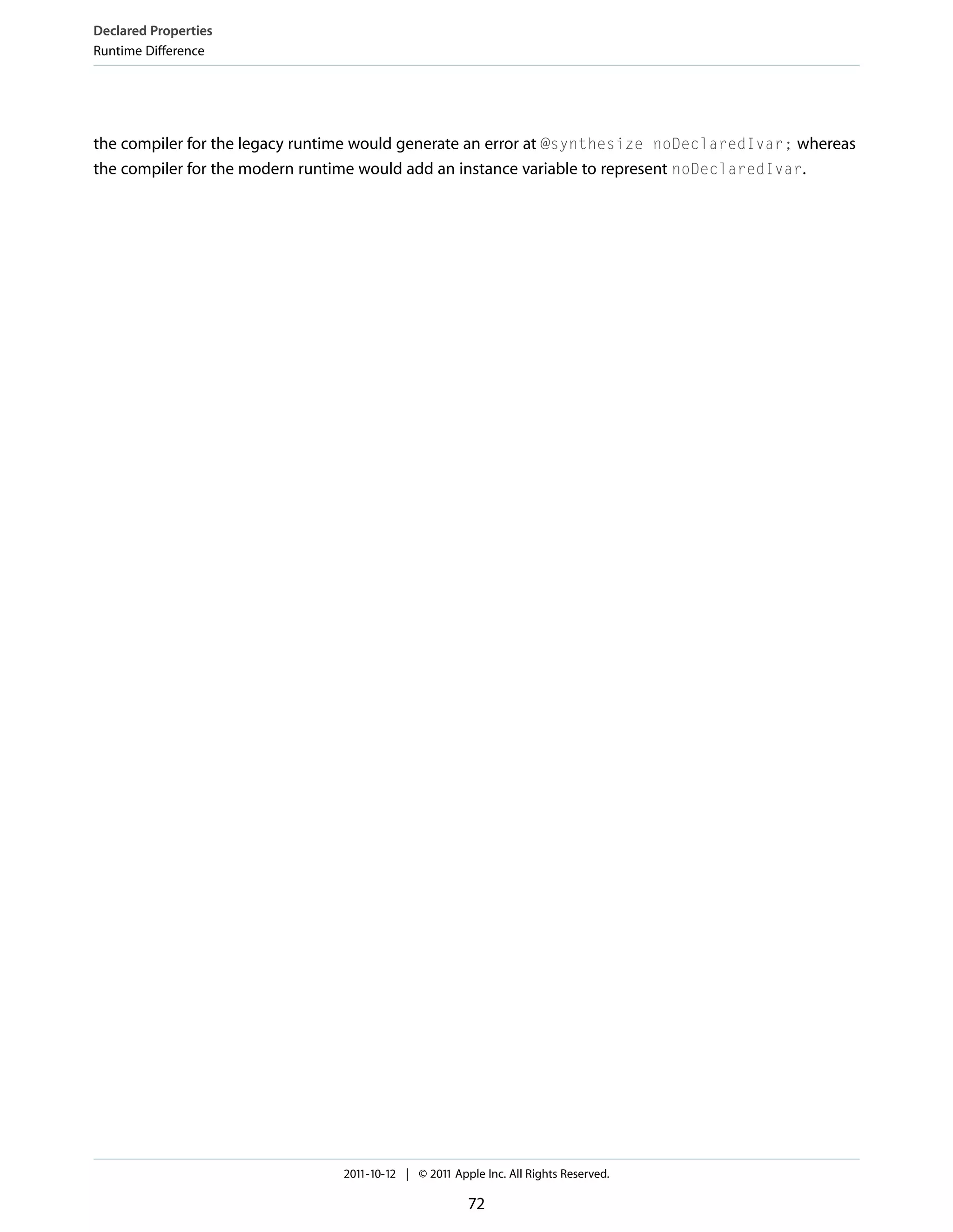 Declared Properties Runtime Difference the compiler for the legacy runtime would generate an error at @synthesize noDeclaredIvar; whereas the compiler for the modern runtime would add an instance variable to represent noDeclaredIvar. 2011-10-12 | © 2011 Apple Inc. All Rights Reserved. 72 