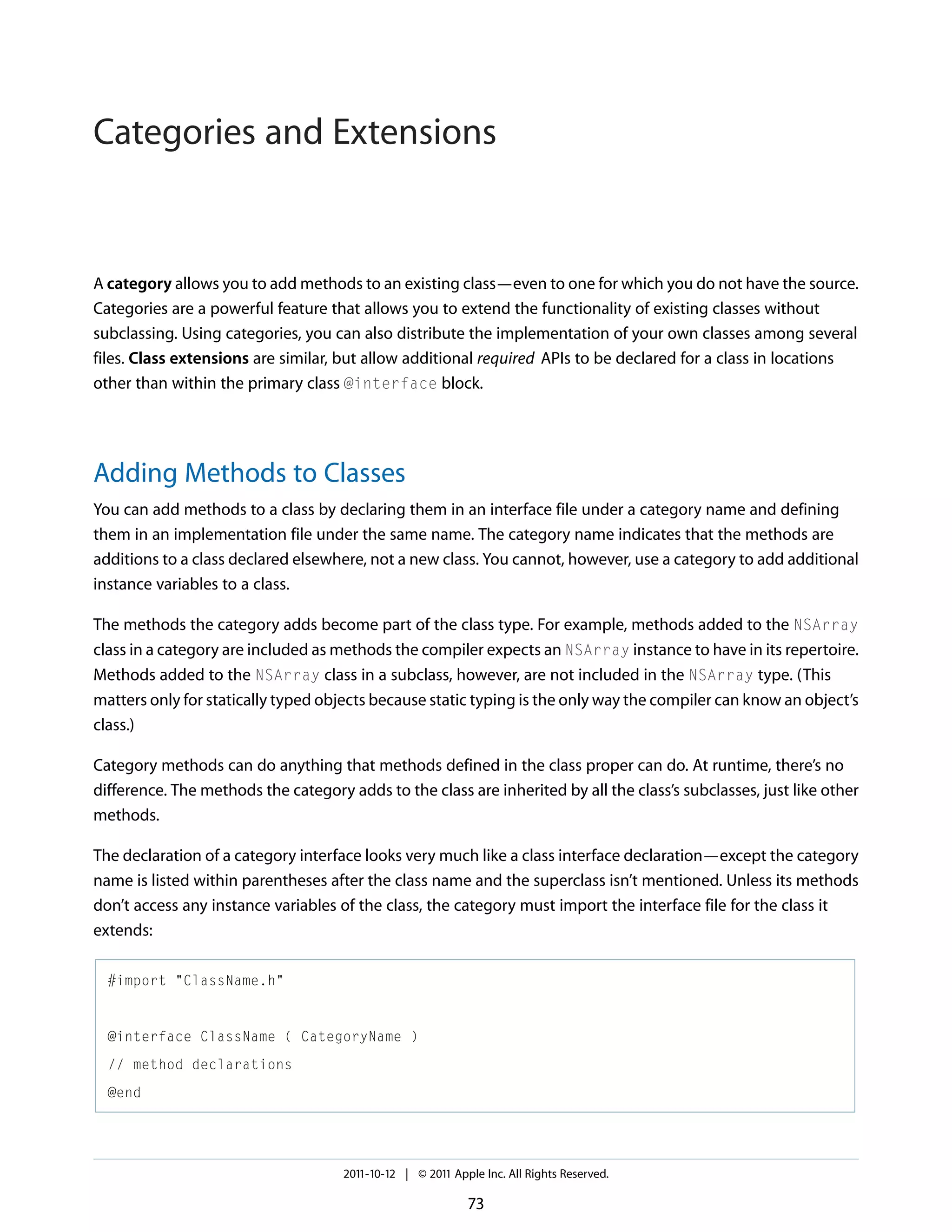 Categories and Extensions A category allows you to add methods to an existing class—even to one for which you do not have the source. Categories are a powerful feature that allows you to extend the functionality of existing classes without subclassing. Using categories, you can also distribute the implementation of your own classes among several files. Class extensions are similar, but allow additional required APIs to be declared for a class in locations other than within the primary class @interface block. Adding Methods to Classes You can add methods to a class by declaring them in an interface file under a category name and defining them in an implementation file under the same name. The category name indicates that the methods are additions to a class declared elsewhere, not a new class. You cannot, however, use a category to add additional instance variables to a class. The methods the category adds become part of the class type. For example, methods added to the NSArray class in a category are included as methods the compiler expects an NSArray instance to have in its repertoire. Methods added to the NSArray class in a subclass, however, are not included in the NSArray type. (This matters only for statically typed objects because static typing is the only way the compiler can know an object’s class.) Category methods can do anything that methods defined in the class proper can do. At runtime, there’s no difference. The methods the category adds to the class are inherited by all the class’s subclasses, just like other methods. The declaration of a category interface looks very much like a class interface declaration—except the category name is listed within parentheses after the class name and the superclass isn’t mentioned. Unless its methods don’t access any instance variables of the class, the category must import the interface file for the class it extends: #import "ClassName.h" @interface ClassName ( CategoryName ) // method declarations @end 2011-10-12 | © 2011 Apple Inc. All Rights Reserved. 73 