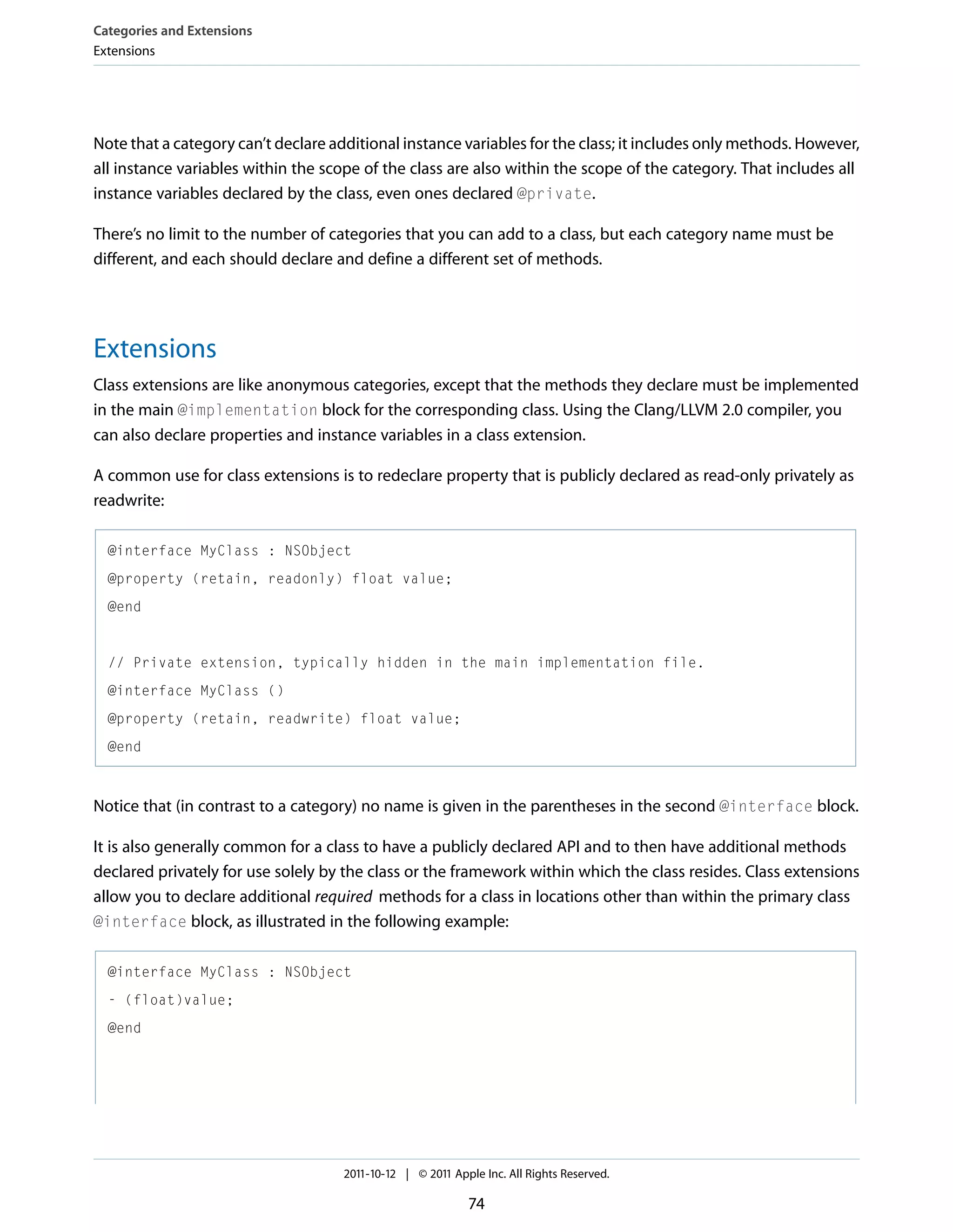 Categories and Extensions Extensions Note that a category can’t declare additional instance variables for the class; it includes only methods. However, all instance variables within the scope of the class are also within the scope of the category. That includes all instance variables declared by the class, even ones declared @private. There’s no limit to the number of categories that you can add to a class, but each category name must be different, and each should declare and define a different set of methods. Extensions Class extensions are like anonymous categories, except that the methods they declare must be implemented in the main @implementation block for the corresponding class. Using the Clang/LLVM 2.0 compiler, you can also declare properties and instance variables in a class extension. A common use for class extensions is to redeclare property that is publicly declared as read-only privately as readwrite: @interface MyClass : NSObject @property (retain, readonly) float value; @end // Private extension, typically hidden in the main implementation file. @interface MyClass () @property (retain, readwrite) float value; @end Notice that (in contrast to a category) no name is given in the parentheses in the second @interface block. It is also generally common for a class to have a publicly declared API and to then have additional methods declared privately for use solely by the class or the framework within which the class resides. Class extensions allow you to declare additional required methods for a class in locations other than within the primary class @interface block, as illustrated in the following example: @interface MyClass : NSObject - (float)value; @end 2011-10-12 | © 2011 Apple Inc. All Rights Reserved. 74 
