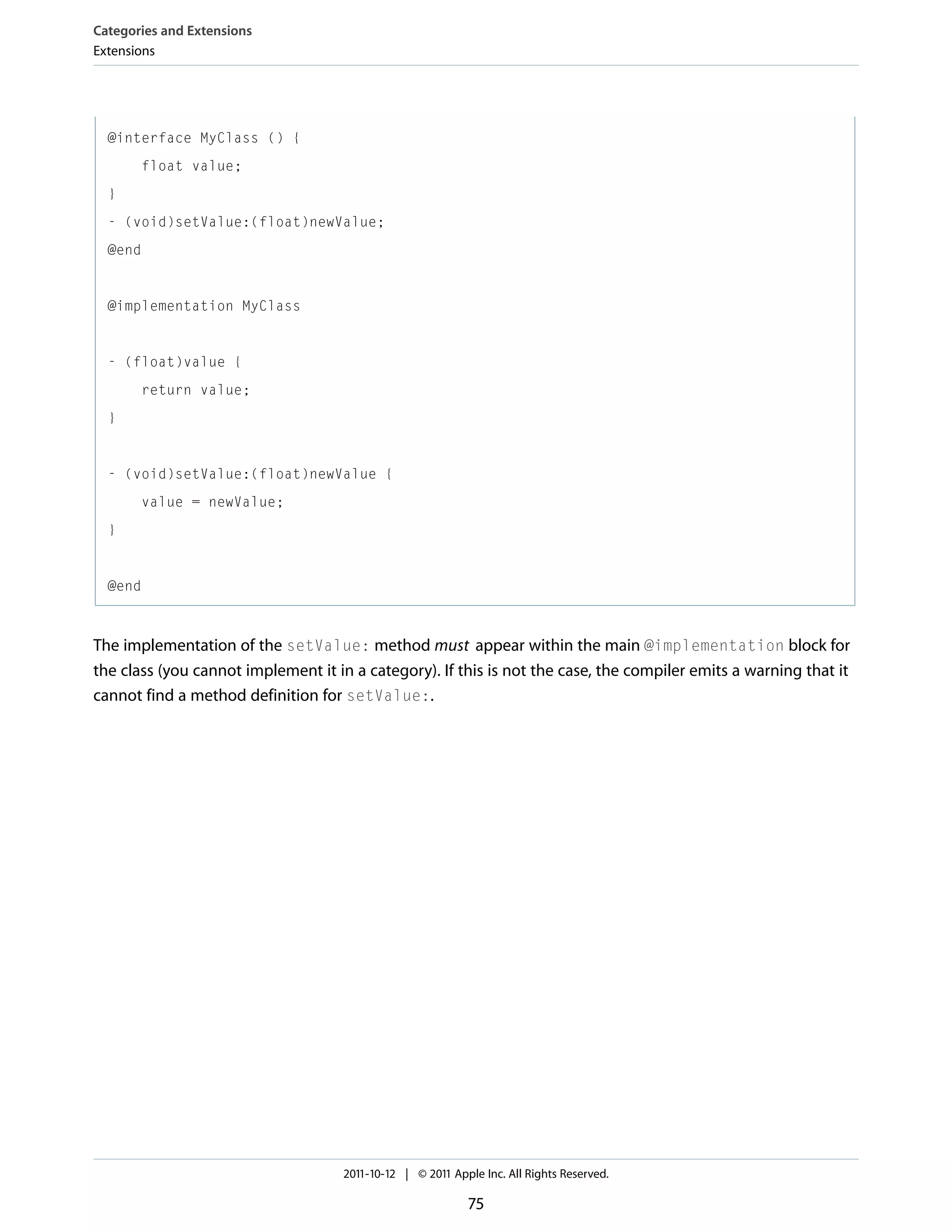 Categories and Extensions Extensions @interface MyClass () { float value; } - (void)setValue:(float)newValue; @end @implementation MyClass - (float)value { return value; } - (void)setValue:(float)newValue { value = newValue; } @end The implementation of the setValue: method must appear within the main @implementation block for the class (you cannot implement it in a category). If this is not the case, the compiler emits a warning that it cannot find a method definition for setValue:. 2011-10-12 | © 2011 Apple Inc. All Rights Reserved. 75 