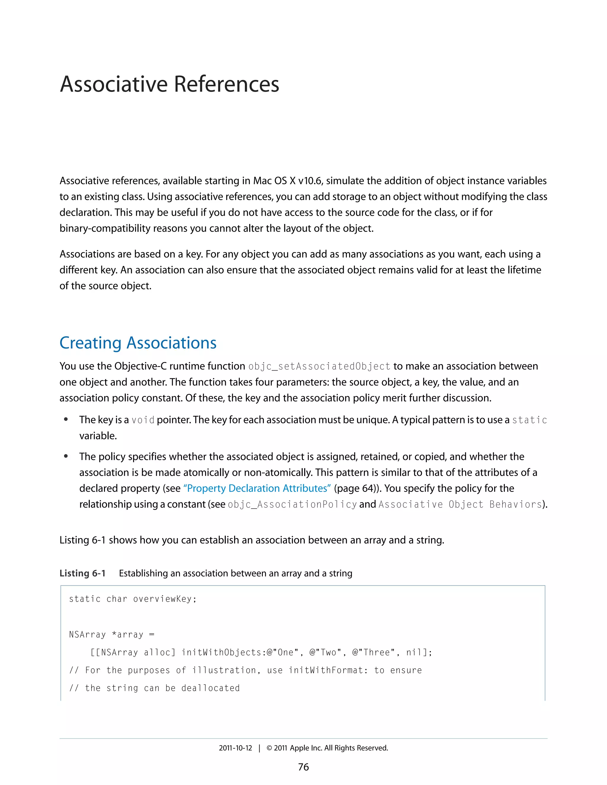 Associative References Associative references, available starting in Mac OS X v10.6, simulate the addition of object instance variables to an existing class. Using associative references, you can add storage to an object without modifying the class declaration. This may be useful if you do not have access to the source code for the class, or if for binary-compatibility reasons you cannot alter the layout of the object. Associations are based on a key. For any object you can add as many associations as you want, each using a different key. An association can also ensure that the associated object remains valid for at least the lifetime of the source object. Creating Associations You use the Objective-C runtime function objc_setAssociatedObject to make an association between one object and another. The function takes four parameters: the source object, a key, the value, and an association policy constant. Of these, the key and the association policy merit further discussion. ● ● The key is a void pointer. The key for each association must be unique. A typical pattern is to use a static variable. The policy specifies whether the associated object is assigned, retained, or copied, and whether the association is be made atomically or non-atomically. This pattern is similar to that of the attributes of a declared property (see “Property Declaration Attributes” (page 64)). You specify the policy for the relationship using a constant (see objc_AssociationPolicy and Associative Object Behaviors). Listing 6-1 shows how you can establish an association between an array and a string. Listing 6-1 Establishing an association between an array and a string static char overviewKey; NSArray *array = [[NSArray alloc] initWithObjects:@"One", @"Two", @"Three", nil]; // For the purposes of illustration, use initWithFormat: to ensure // the string can be deallocated 2011-10-12 | © 2011 Apple Inc. All Rights Reserved. 76 