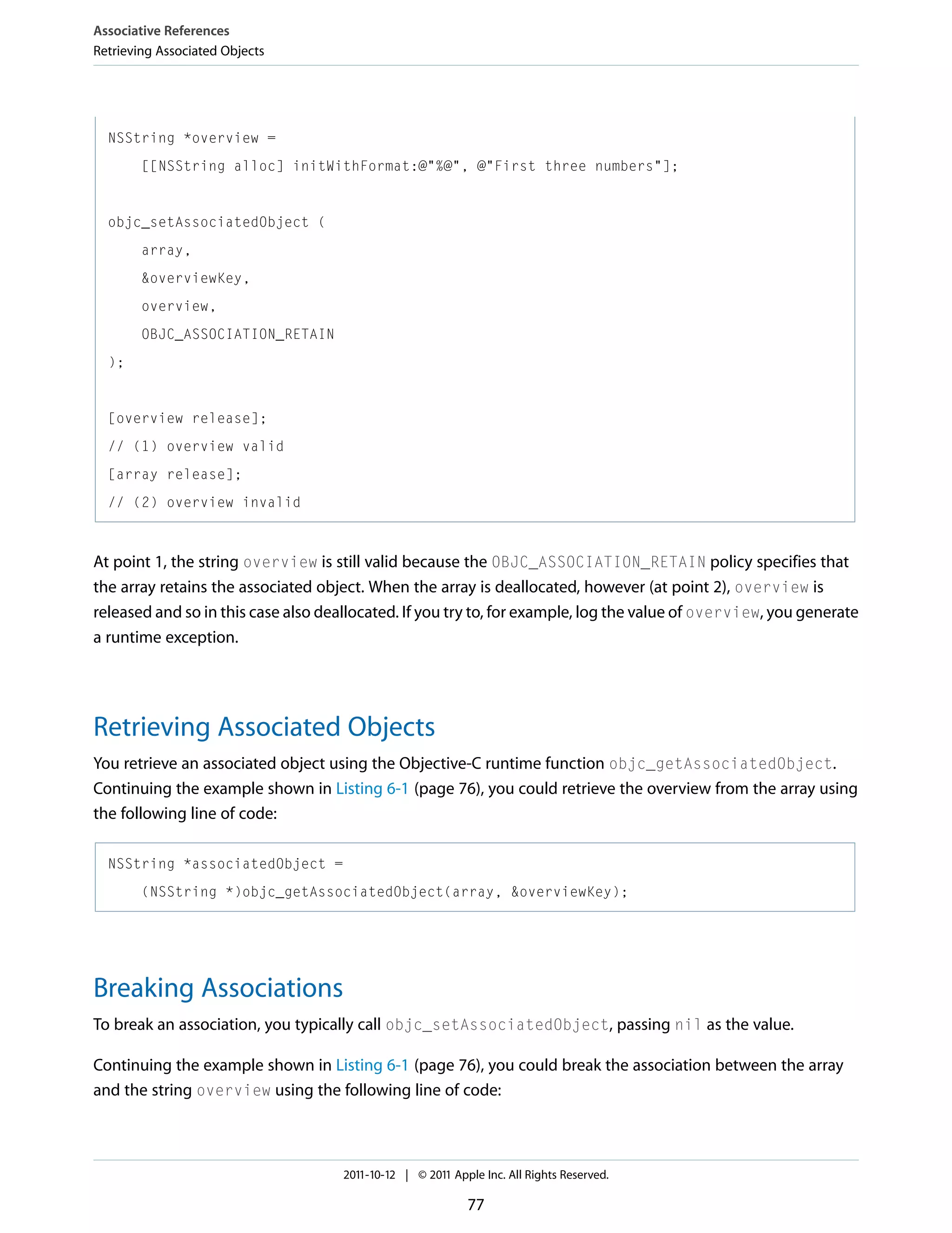 Associative References Retrieving Associated Objects NSString *overview = [[NSString alloc] initWithFormat:@"%@", @"First three numbers"]; objc_setAssociatedObject ( array, &overviewKey, overview, OBJC_ASSOCIATION_RETAIN ); [overview release]; // (1) overview valid [array release]; // (2) overview invalid At point 1, the string overview is still valid because the OBJC_ASSOCIATION_RETAIN policy specifies that the array retains the associated object. When the array is deallocated, however (at point 2), overview is released and so in this case also deallocated. If you try to, for example, log the value of overview, you generate a runtime exception. Retrieving Associated Objects You retrieve an associated object using the Objective-C runtime function objc_getAssociatedObject. Continuing the example shown in Listing 6-1 (page 76), you could retrieve the overview from the array using the following line of code: NSString *associatedObject = (NSString *)objc_getAssociatedObject(array, &overviewKey); Breaking Associations To break an association, you typically call objc_setAssociatedObject, passing nil as the value. Continuing the example shown in Listing 6-1 (page 76), you could break the association between the array and the string overview using the following line of code: 2011-10-12 | © 2011 Apple Inc. All Rights Reserved. 77 