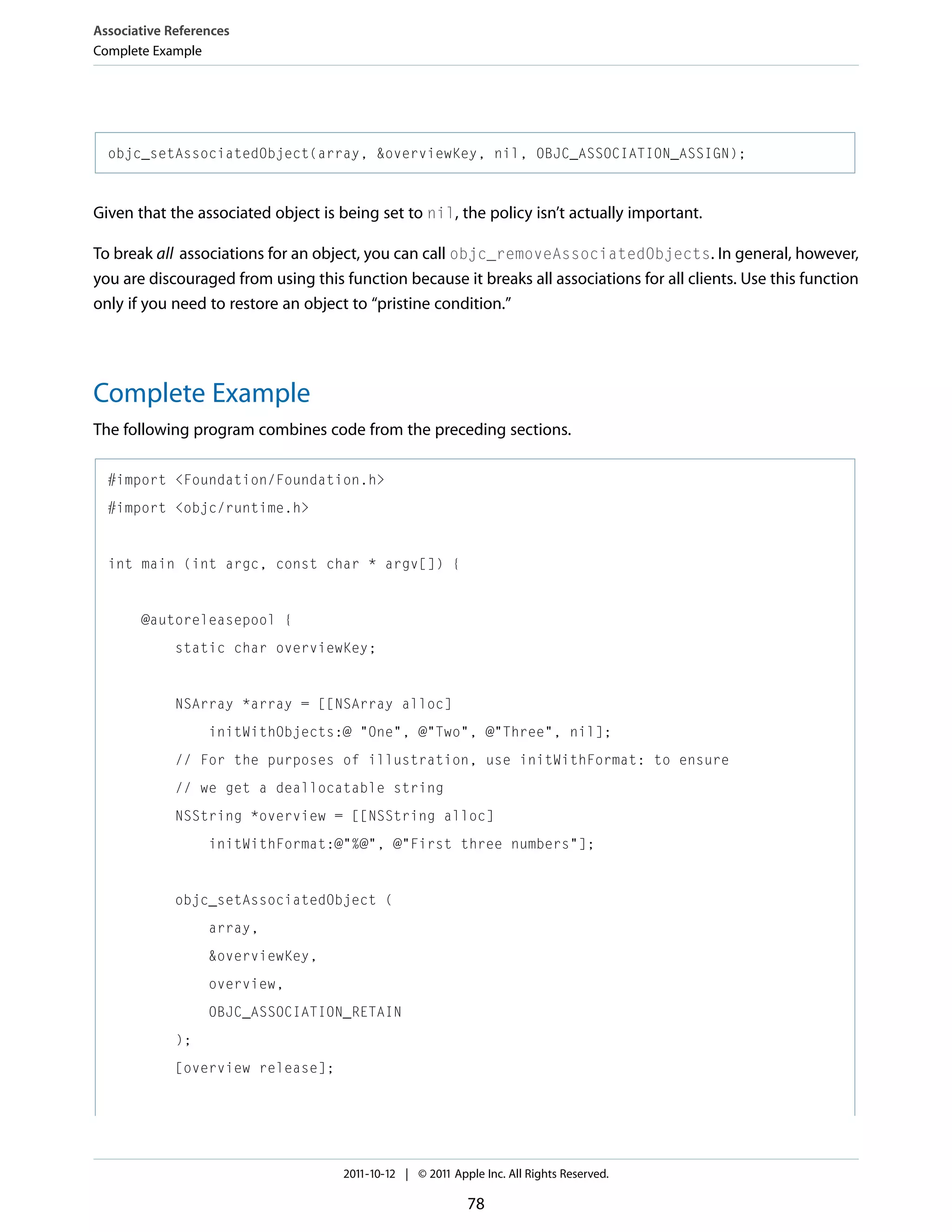 Associative References Complete Example objc_setAssociatedObject(array, &overviewKey, nil, OBJC_ASSOCIATION_ASSIGN); Given that the associated object is being set to nil, the policy isn’t actually important. To break all associations for an object, you can call objc_removeAssociatedObjects. In general, however, you are discouraged from using this function because it breaks all associations for all clients. Use this function only if you need to restore an object to “pristine condition.” Complete Example The following program combines code from the preceding sections. #import <Foundation/Foundation.h> #import <objc/runtime.h> int main (int argc, const char * argv[]) { @autoreleasepool { static char overviewKey; NSArray *array = [[NSArray alloc] initWithObjects:@ "One", @"Two", @"Three", nil]; // For the purposes of illustration, use initWithFormat: to ensure // we get a deallocatable string NSString *overview = [[NSString alloc] initWithFormat:@"%@", @"First three numbers"]; objc_setAssociatedObject ( array, &overviewKey, overview, OBJC_ASSOCIATION_RETAIN ); [overview release]; 2011-10-12 | © 2011 Apple Inc. All Rights Reserved. 78 