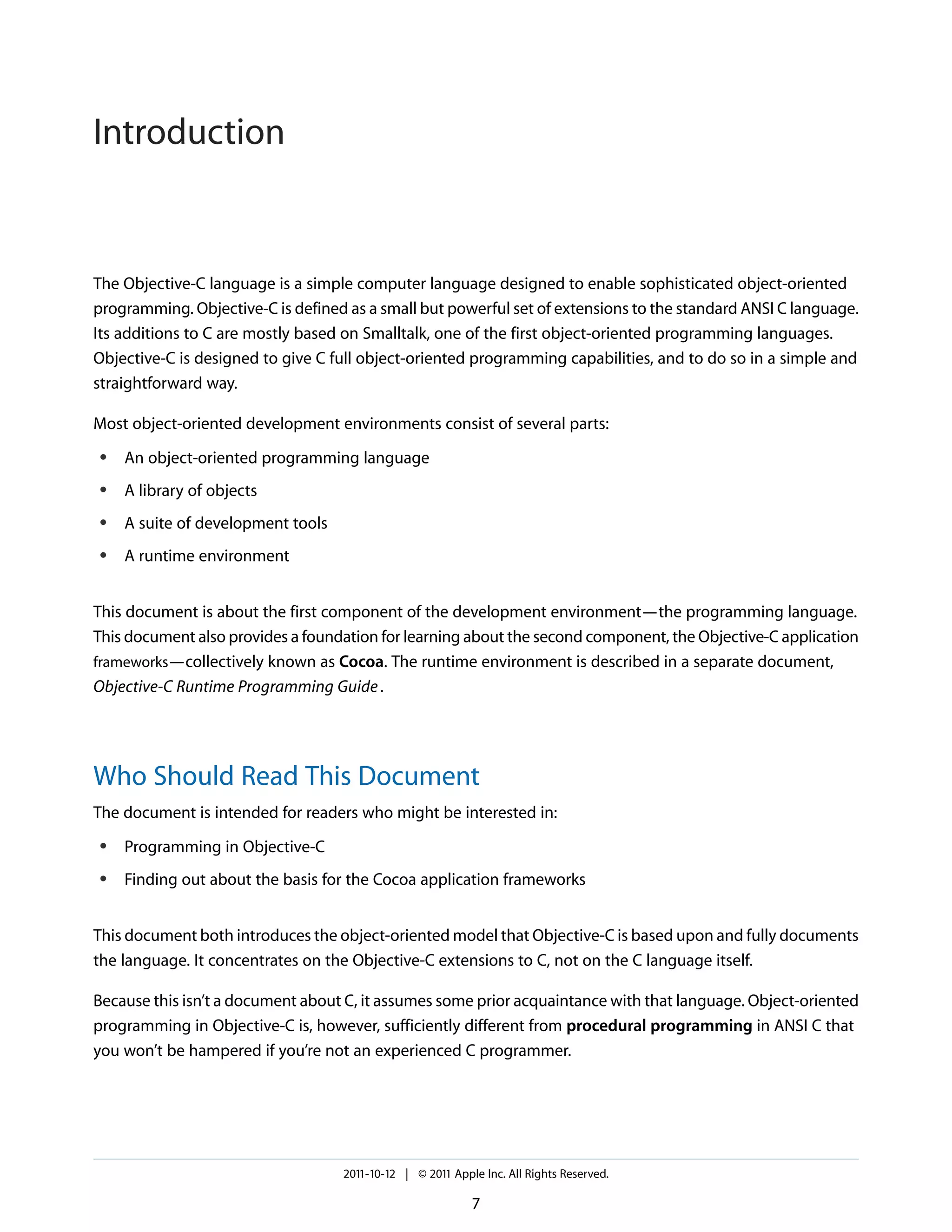 Introduction The Objective-C language is a simple computer language designed to enable sophisticated object-oriented programming. Objective-C is defined as a small but powerful set of extensions to the standard ANSI C language. Its additions to C are mostly based on Smalltalk, one of the first object-oriented programming languages. Objective-C is designed to give C full object-oriented programming capabilities, and to do so in a simple and straightforward way. Most object-oriented development environments consist of several parts: ● An object-oriented programming language ● A library of objects ● A suite of development tools ● A runtime environment This document is about the first component of the development environment—the programming language. This document also provides a foundation for learning about the second component, the Objective-C application frameworks—collectively known as Cocoa. The runtime environment is described in a separate document, Objective-C Runtime Programming Guide . Who Should Read This Document The document is intended for readers who might be interested in: ● Programming in Objective-C ● Finding out about the basis for the Cocoa application frameworks This document both introduces the object-oriented model that Objective-C is based upon and fully documents the language. It concentrates on the Objective-C extensions to C, not on the C language itself. Because this isn’t a document about C, it assumes some prior acquaintance with that language. Object-oriented programming in Objective-C is, however, sufficiently different from procedural programming in ANSI C that you won’t be hampered if you’re not an experienced C programmer. 2011-10-12 | © 2011 Apple Inc. All Rights Reserved. 7 