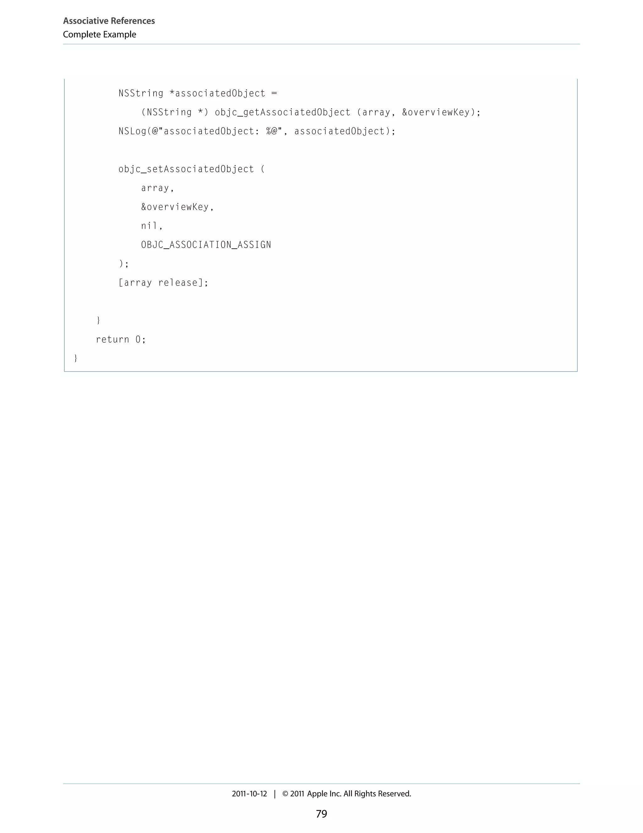 Associative References Complete Example NSString *associatedObject = (NSString *) objc_getAssociatedObject (array, &overviewKey); NSLog(@"associatedObject: %@", associatedObject); objc_setAssociatedObject ( array, &overviewKey, nil, OBJC_ASSOCIATION_ASSIGN ); [array release]; } return 0; } 2011-10-12 | © 2011 Apple Inc. All Rights Reserved. 79 