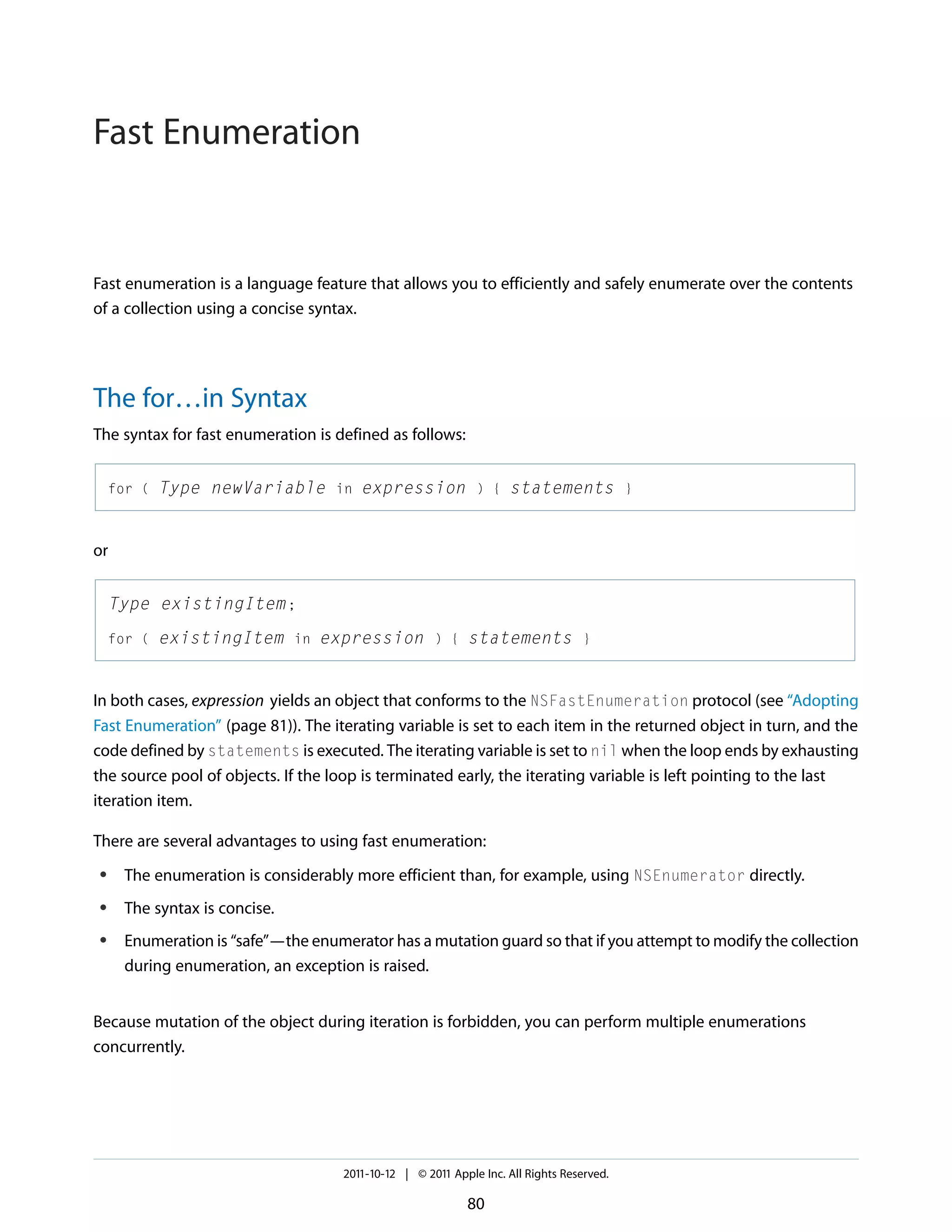 Fast Enumeration Fast enumeration is a language feature that allows you to efficiently and safely enumerate over the contents of a collection using a concise syntax. The for…in Syntax The syntax for fast enumeration is defined as follows: for ( Type newVariable in expression ) { statements } or Type existingItem ; for ( existingItem in expression ) { statements } In both cases, expression yields an object that conforms to the NSFastEnumeration protocol (see “Adopting Fast Enumeration” (page 81)). The iterating variable is set to each item in the returned object in turn, and the code defined by statements is executed. The iterating variable is set to nil when the loop ends by exhausting the source pool of objects. If the loop is terminated early, the iterating variable is left pointing to the last iteration item. There are several advantages to using fast enumeration: ● The enumeration is considerably more efficient than, for example, using NSEnumerator directly. ● The syntax is concise. ● Enumeration is “safe”—the enumerator has a mutation guard so that if you attempt to modify the collection during enumeration, an exception is raised. Because mutation of the object during iteration is forbidden, you can perform multiple enumerations concurrently. 2011-10-12 | © 2011 Apple Inc. All Rights Reserved. 80 