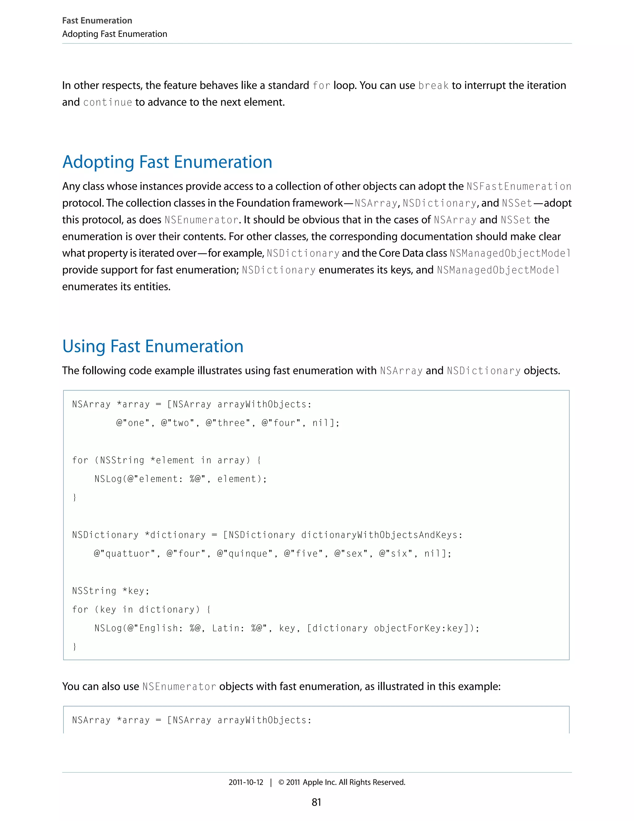 Fast Enumeration Adopting Fast Enumeration In other respects, the feature behaves like a standard for loop. You can use break to interrupt the iteration and continue to advance to the next element. Adopting Fast Enumeration Any class whose instances provide access to a collection of other objects can adopt the NSFastEnumeration protocol. The collection classes in the Foundation framework—NSArray, NSDictionary, and NSSet—adopt this protocol, as does NSEnumerator. It should be obvious that in the cases of NSArray and NSSet the enumeration is over their contents. For other classes, the corresponding documentation should make clear what property is iterated over—for example, NSDictionary and the Core Data class NSManagedObjectModel provide support for fast enumeration; NSDictionary enumerates its keys, and NSManagedObjectModel enumerates its entities. Using Fast Enumeration The following code example illustrates using fast enumeration with NSArray and NSDictionary objects. NSArray *array = [NSArray arrayWithObjects: @"one", @"two", @"three", @"four", nil]; for (NSString *element in array) { NSLog(@"element: %@", element); } NSDictionary *dictionary = [NSDictionary dictionaryWithObjectsAndKeys: @"quattuor", @"four", @"quinque", @"five", @"sex", @"six", nil]; NSString *key; for (key in dictionary) { NSLog(@"English: %@, Latin: %@", key, [dictionary objectForKey:key]); } You can also use NSEnumerator objects with fast enumeration, as illustrated in this example: NSArray *array = [NSArray arrayWithObjects: 2011-10-12 | © 2011 Apple Inc. All Rights Reserved. 81 
