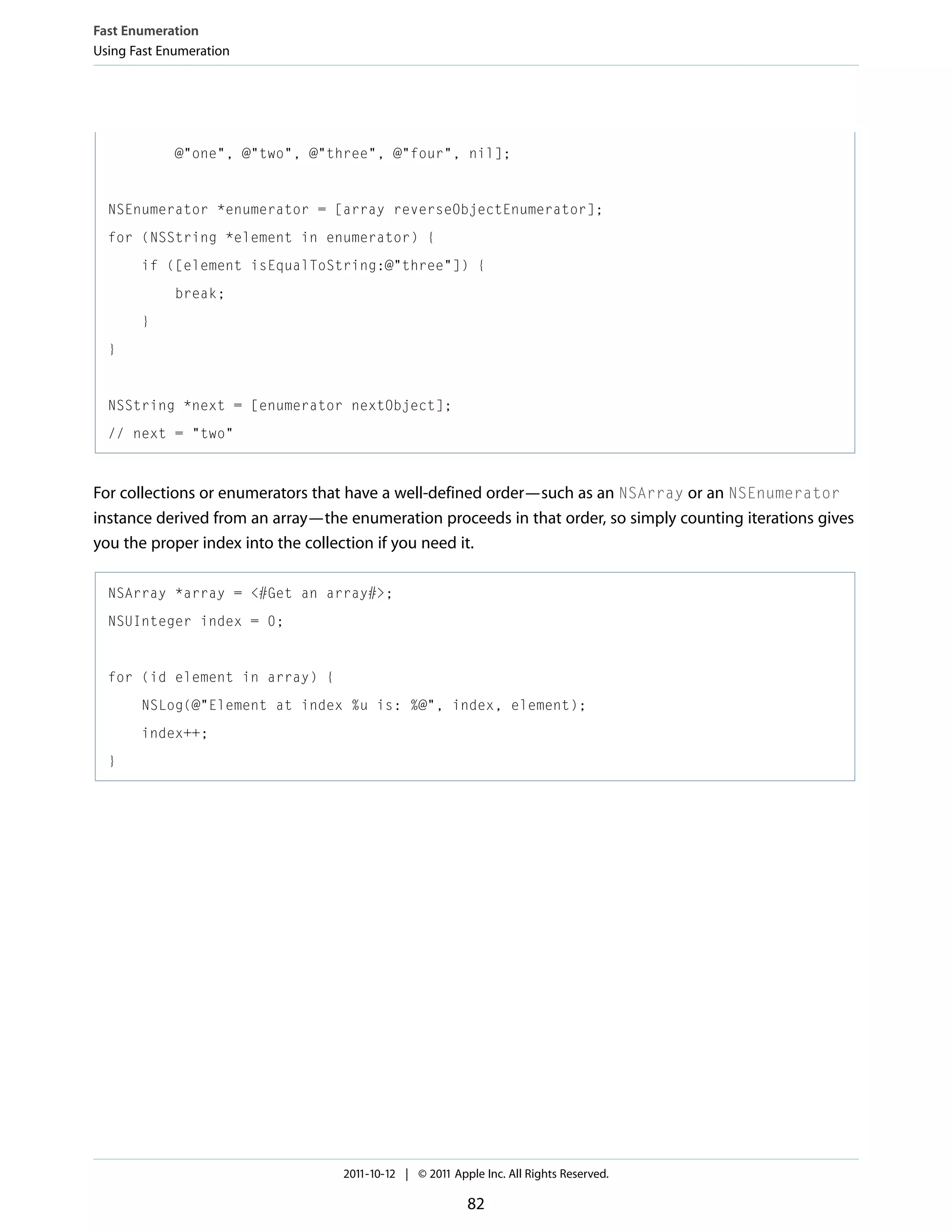 Fast Enumeration Using Fast Enumeration @"one", @"two", @"three", @"four", nil]; NSEnumerator *enumerator = [array reverseObjectEnumerator]; for (NSString *element in enumerator) { if ([element isEqualToString:@"three"]) { break; } } NSString *next = [enumerator nextObject]; // next = "two" For collections or enumerators that have a well-defined order—such as an NSArray or an NSEnumerator instance derived from an array—the enumeration proceeds in that order, so simply counting iterations gives you the proper index into the collection if you need it. NSArray *array = <#Get an array#>; NSUInteger index = 0; for (id element in array) { NSLog(@"Element at index %u is: %@", index, element); index++; } 2011-10-12 | © 2011 Apple Inc. All Rights Reserved. 82 