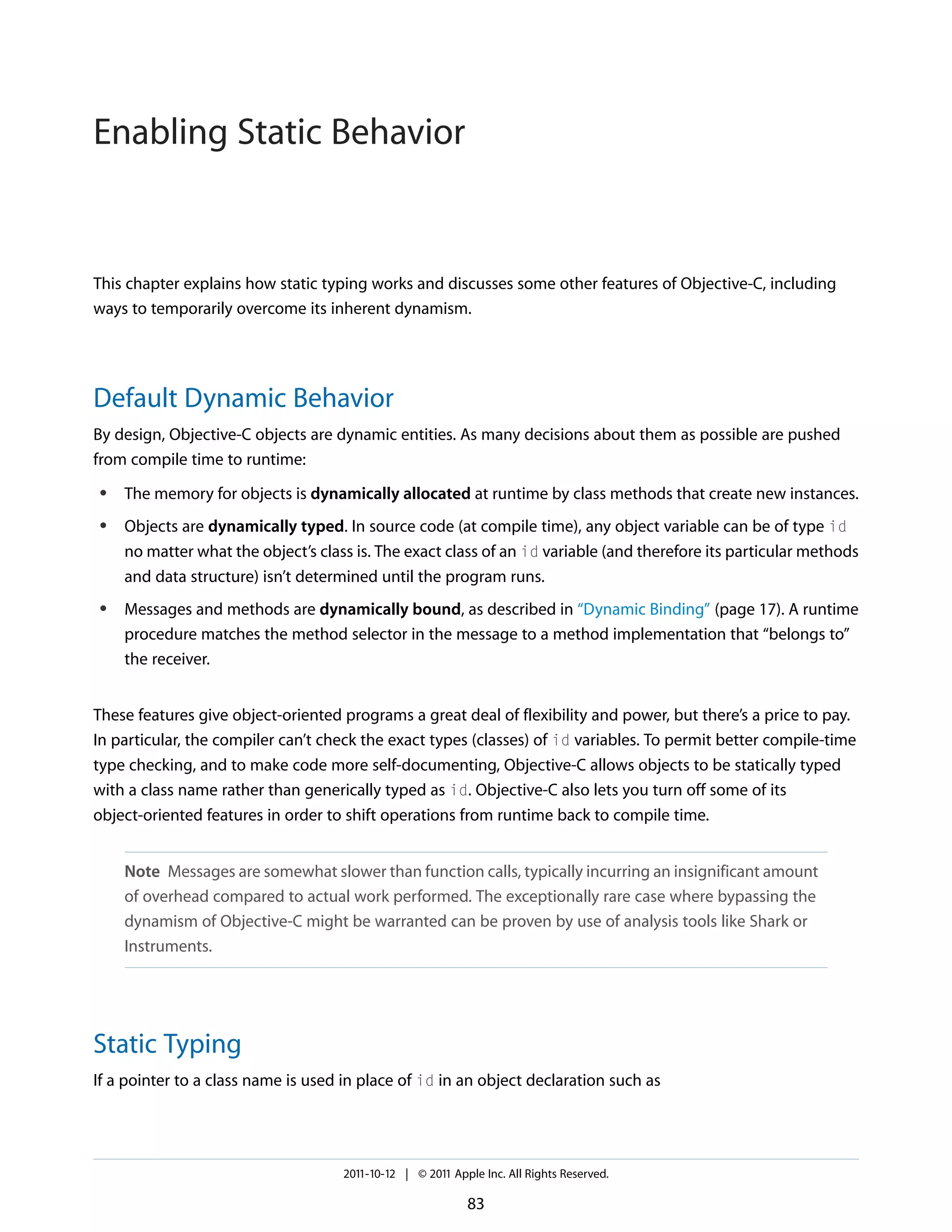 Enabling Static Behavior This chapter explains how static typing works and discusses some other features of Objective-C, including ways to temporarily overcome its inherent dynamism. Default Dynamic Behavior By design, Objective-C objects are dynamic entities. As many decisions about them as possible are pushed from compile time to runtime: ● ● ● The memory for objects is dynamically allocated at runtime by class methods that create new instances. Objects are dynamically typed. In source code (at compile time), any object variable can be of type id no matter what the object’s class is. The exact class of an id variable (and therefore its particular methods and data structure) isn’t determined until the program runs. Messages and methods are dynamically bound, as described in “Dynamic Binding” (page 17). A runtime procedure matches the method selector in the message to a method implementation that “belongs to” the receiver. These features give object-oriented programs a great deal of flexibility and power, but there’s a price to pay. In particular, the compiler can’t check the exact types (classes) of id variables. To permit better compile-time type checking, and to make code more self-documenting, Objective-C allows objects to be statically typed with a class name rather than generically typed as id. Objective-C also lets you turn off some of its object-oriented features in order to shift operations from runtime back to compile time. Note Messages are somewhat slower than function calls, typically incurring an insignificant amount of overhead compared to actual work performed. The exceptionally rare case where bypassing the dynamism of Objective-C might be warranted can be proven by use of analysis tools like Shark or Instruments. Static Typing If a pointer to a class name is used in place of id in an object declaration such as 2011-10-12 | © 2011 Apple Inc. All Rights Reserved. 83 