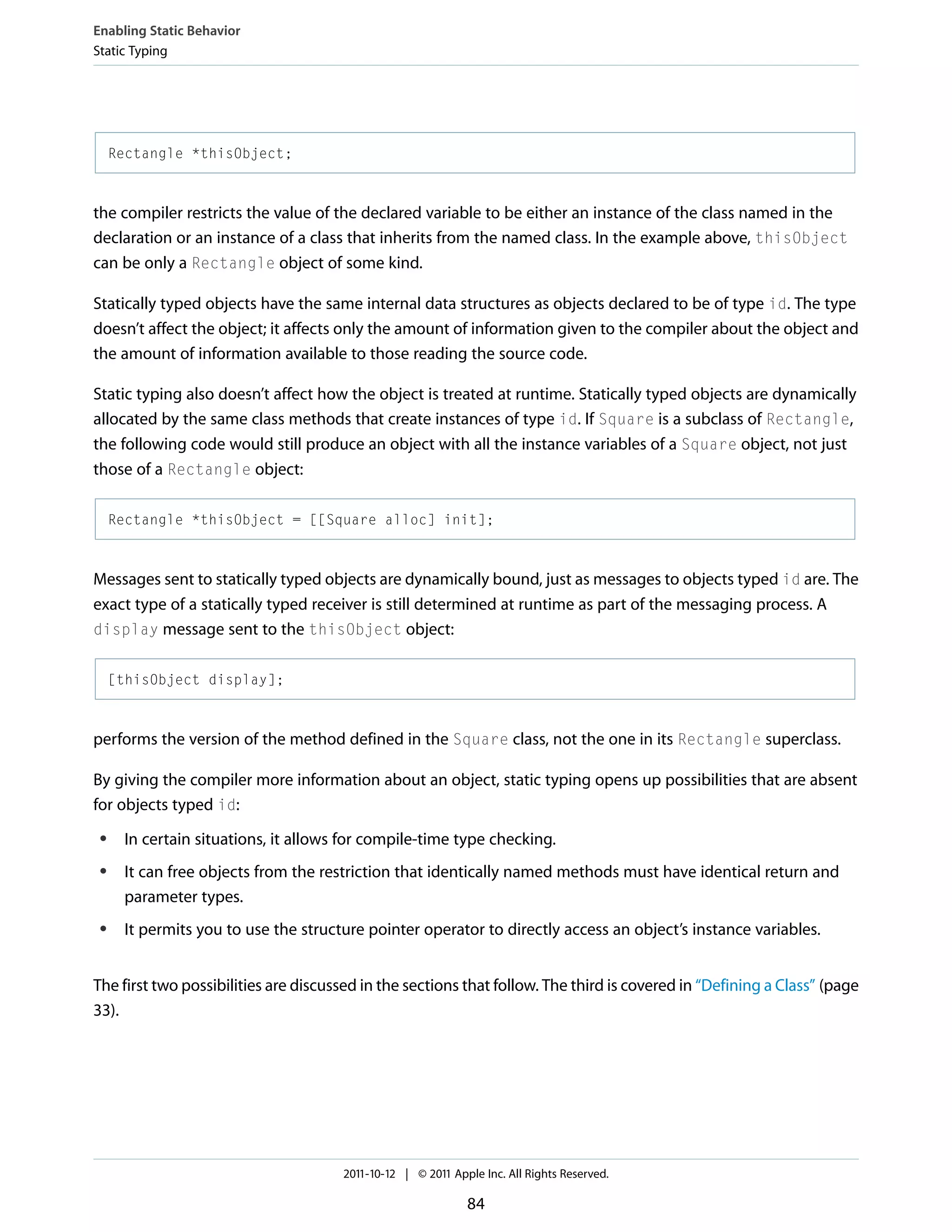 Enabling Static Behavior Static Typing Rectangle *thisObject; the compiler restricts the value of the declared variable to be either an instance of the class named in the declaration or an instance of a class that inherits from the named class. In the example above, thisObject can be only a Rectangle object of some kind. Statically typed objects have the same internal data structures as objects declared to be of type id. The type doesn’t affect the object; it affects only the amount of information given to the compiler about the object and the amount of information available to those reading the source code. Static typing also doesn’t affect how the object is treated at runtime. Statically typed objects are dynamically allocated by the same class methods that create instances of type id. If Square is a subclass of Rectangle, the following code would still produce an object with all the instance variables of a Square object, not just those of a Rectangle object: Rectangle *thisObject = [[Square alloc] init]; Messages sent to statically typed objects are dynamically bound, just as messages to objects typed id are. The exact type of a statically typed receiver is still determined at runtime as part of the messaging process. A display message sent to the thisObject object: [thisObject display]; performs the version of the method defined in the Square class, not the one in its Rectangle superclass. By giving the compiler more information about an object, static typing opens up possibilities that are absent for objects typed id: ● ● ● In certain situations, it allows for compile-time type checking. It can free objects from the restriction that identically named methods must have identical return and parameter types. It permits you to use the structure pointer operator to directly access an object’s instance variables. The first two possibilities are discussed in the sections that follow. The third is covered in “Defining a Class” (page 33). 2011-10-12 | © 2011 Apple Inc. All Rights Reserved. 84 