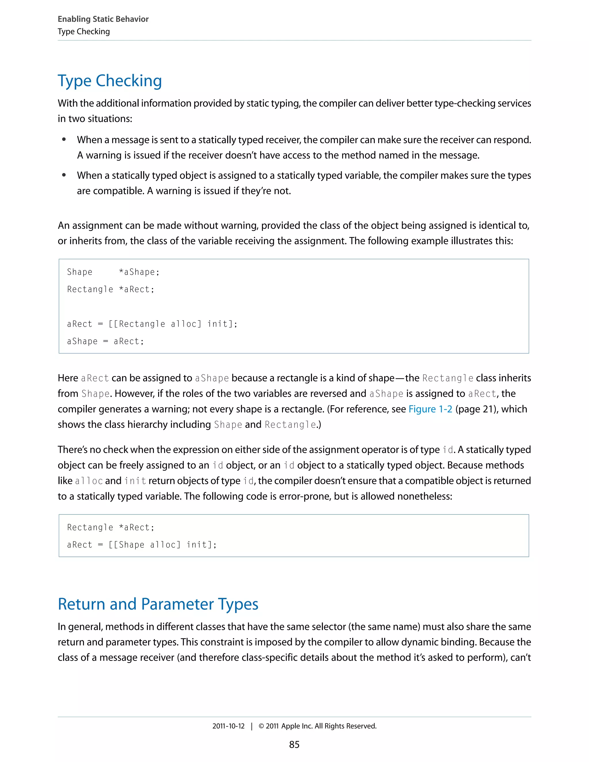 Enabling Static Behavior Type Checking Type Checking With the additional information provided by static typing, the compiler can deliver better type-checking services in two situations: ● ● When a message is sent to a statically typed receiver, the compiler can make sure the receiver can respond. A warning is issued if the receiver doesn’t have access to the method named in the message. When a statically typed object is assigned to a statically typed variable, the compiler makes sure the types are compatible. A warning is issued if they’re not. An assignment can be made without warning, provided the class of the object being assigned is identical to, or inherits from, the class of the variable receiving the assignment. The following example illustrates this: Shape *aShape; Rectangle *aRect; aRect = [[Rectangle alloc] init]; aShape = aRect; Here aRect can be assigned to aShape because a rectangle is a kind of shape—the Rectangle class inherits from Shape. However, if the roles of the two variables are reversed and aShape is assigned to aRect, the compiler generates a warning; not every shape is a rectangle. (For reference, see Figure 1-2 (page 21), which shows the class hierarchy including Shape and Rectangle.) There’s no check when the expression on either side of the assignment operator is of type id. A statically typed object can be freely assigned to an id object, or an id object to a statically typed object. Because methods like alloc and init return objects of type id, the compiler doesn’t ensure that a compatible object is returned to a statically typed variable. The following code is error-prone, but is allowed nonetheless: Rectangle *aRect; aRect = [[Shape alloc] init]; Return and Parameter Types In general, methods in different classes that have the same selector (the same name) must also share the same return and parameter types. This constraint is imposed by the compiler to allow dynamic binding. Because the class of a message receiver (and therefore class-specific details about the method it’s asked to perform), can’t 2011-10-12 | © 2011 Apple Inc. All Rights Reserved. 85 