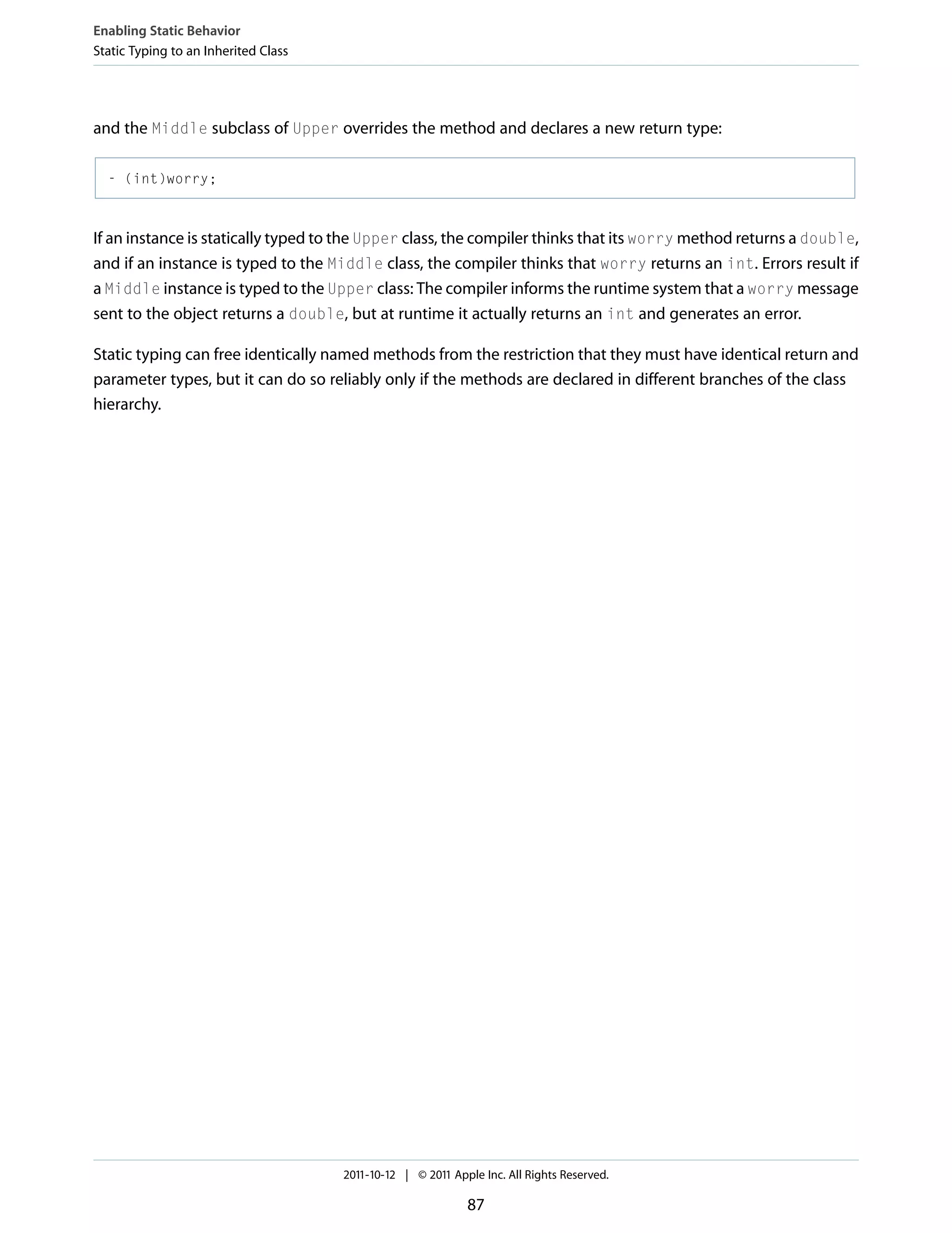 Enabling Static Behavior Static Typing to an Inherited Class and the Middle subclass of Upper overrides the method and declares a new return type: - (int)worry; If an instance is statically typed to the Upper class, the compiler thinks that its worry method returns a double, and if an instance is typed to the Middle class, the compiler thinks that worry returns an int. Errors result if a Middle instance is typed to the Upper class: The compiler informs the runtime system that a worry message sent to the object returns a double, but at runtime it actually returns an int and generates an error. Static typing can free identically named methods from the restriction that they must have identical return and parameter types, but it can do so reliably only if the methods are declared in different branches of the class hierarchy. 2011-10-12 | © 2011 Apple Inc. All Rights Reserved. 87 
