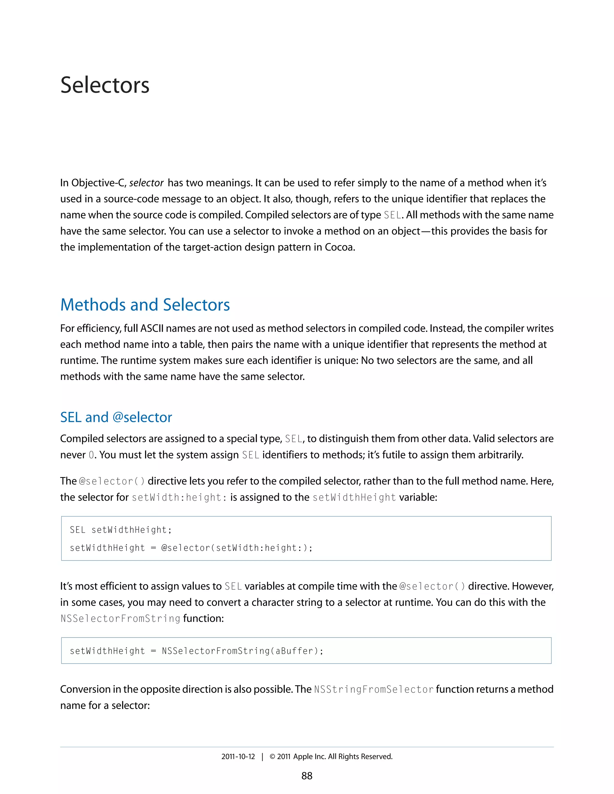 Selectors In Objective-C, selector has two meanings. It can be used to refer simply to the name of a method when it’s used in a source-code message to an object. It also, though, refers to the unique identifier that replaces the name when the source code is compiled. Compiled selectors are of type SEL. All methods with the same name have the same selector. You can use a selector to invoke a method on an object—this provides the basis for the implementation of the target-action design pattern in Cocoa. Methods and Selectors For efficiency, full ASCII names are not used as method selectors in compiled code. Instead, the compiler writes each method name into a table, then pairs the name with a unique identifier that represents the method at runtime. The runtime system makes sure each identifier is unique: No two selectors are the same, and all methods with the same name have the same selector. SEL and @selector Compiled selectors are assigned to a special type, SEL, to distinguish them from other data. Valid selectors are never 0. You must let the system assign SEL identifiers to methods; it’s futile to assign them arbitrarily. The @selector() directive lets you refer to the compiled selector, rather than to the full method name. Here, the selector for setWidth:height: is assigned to the setWidthHeight variable: SEL setWidthHeight; setWidthHeight = @selector(setWidth:height:); It’s most efficient to assign values to SEL variables at compile time with the @selector() directive. However, in some cases, you may need to convert a character string to a selector at runtime. You can do this with the NSSelectorFromString function: setWidthHeight = NSSelectorFromString(aBuffer); Conversion in the opposite direction is also possible. The NSStringFromSelector function returns a method name for a selector: 2011-10-12 | © 2011 Apple Inc. All Rights Reserved. 88 