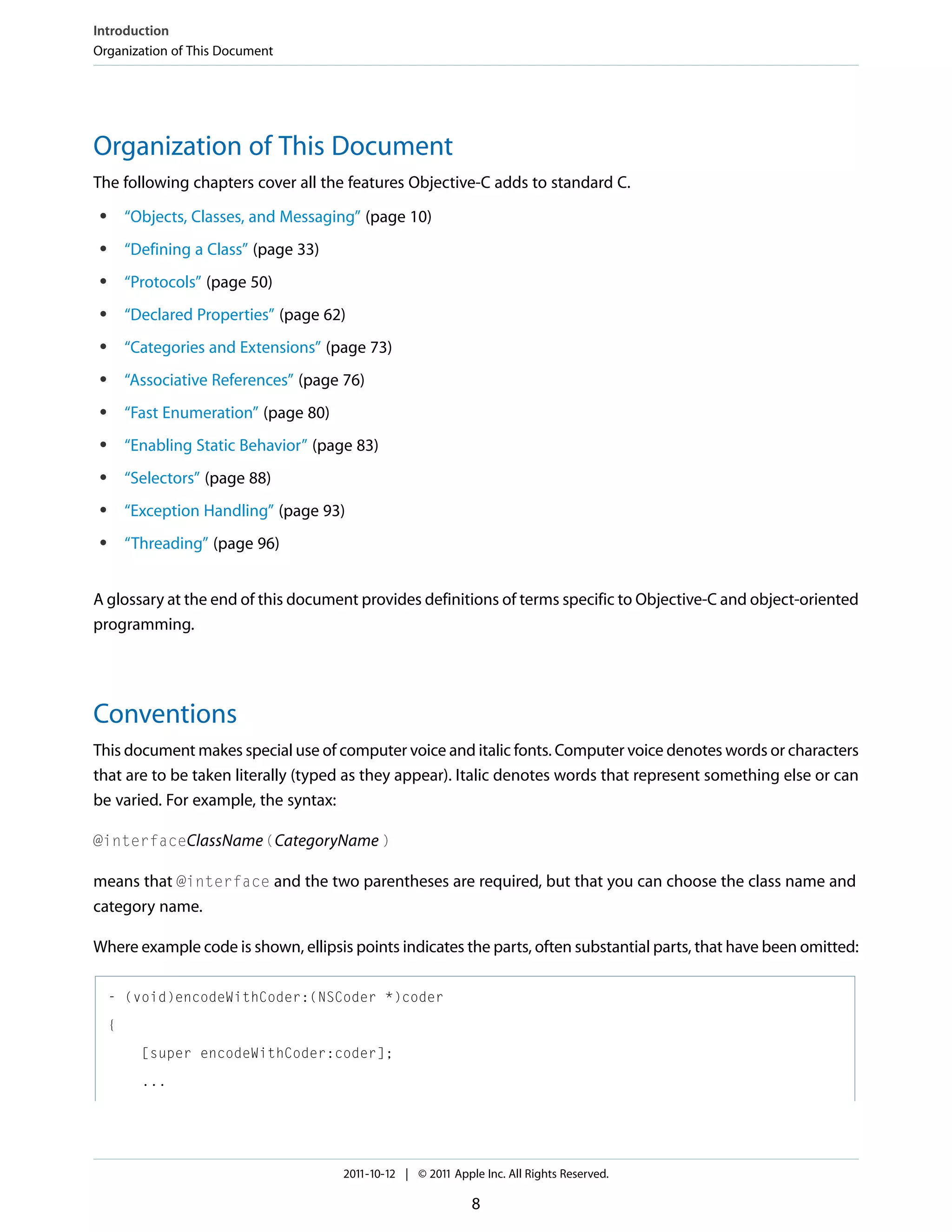 Introduction Organization of This Document Organization of This Document The following chapters cover all the features Objective-C adds to standard C. ● “Objects, Classes, and Messaging” (page 10) ● “Defining a Class” (page 33) ● “Protocols” (page 50) ● “Declared Properties” (page 62) ● “Categories and Extensions” (page 73) ● “Associative References” (page 76) ● “Fast Enumeration” (page 80) ● “Enabling Static Behavior” (page 83) ● “Selectors” (page 88) ● “Exception Handling” (page 93) ● “Threading” (page 96) A glossary at the end of this document provides definitions of terms specific to Objective-C and object-oriented programming. Conventions This document makes special use of computer voice and italic fonts. Computer voice denotes words or characters that are to be taken literally (typed as they appear). Italic denotes words that represent something else or can be varied. For example, the syntax: @interfaceClassName (CategoryName ) means that @interface and the two parentheses are required, but that you can choose the class name and category name. Where example code is shown, ellipsis points indicates the parts, often substantial parts, that have been omitted: - (void)encodeWithCoder:(NSCoder *)coder { [super encodeWithCoder:coder]; ... 2011-10-12 | © 2011 Apple Inc. All Rights Reserved. 8 