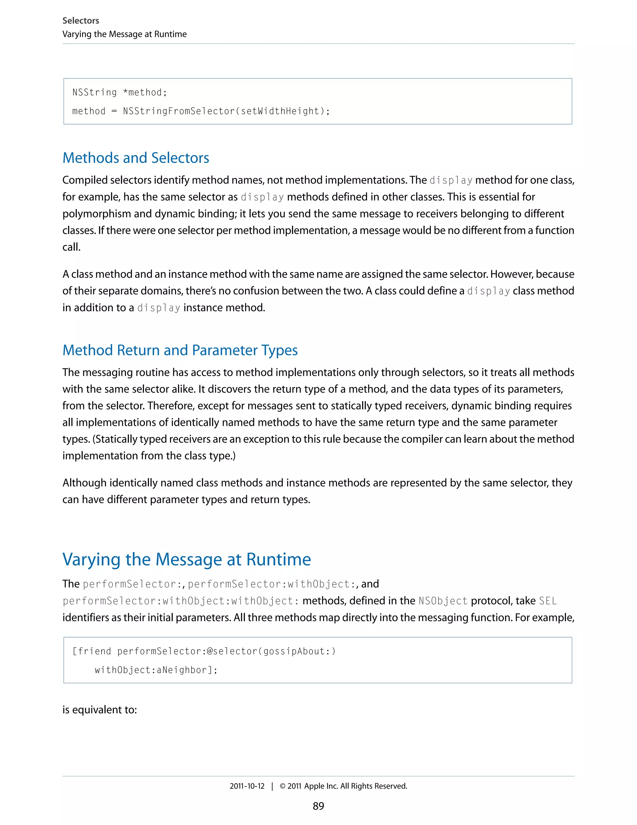 Selectors Varying the Message at Runtime NSString *method; method = NSStringFromSelector(setWidthHeight); Methods and Selectors Compiled selectors identify method names, not method implementations. The display method for one class, for example, has the same selector as display methods defined in other classes. This is essential for polymorphism and dynamic binding; it lets you send the same message to receivers belonging to different classes. If there were one selector per method implementation, a message would be no different from a function call. A class method and an instance method with the same name are assigned the same selector. However, because of their separate domains, there’s no confusion between the two. A class could define a display class method in addition to a display instance method. Method Return and Parameter Types The messaging routine has access to method implementations only through selectors, so it treats all methods with the same selector alike. It discovers the return type of a method, and the data types of its parameters, from the selector. Therefore, except for messages sent to statically typed receivers, dynamic binding requires all implementations of identically named methods to have the same return type and the same parameter types. (Statically typed receivers are an exception to this rule because the compiler can learn about the method implementation from the class type.) Although identically named class methods and instance methods are represented by the same selector, they can have different parameter types and return types. Varying the Message at Runtime The performSelector:, performSelector:withObject:, and performSelector:withObject:withObject: methods, defined in the NSObject protocol, take SEL identifiers as their initial parameters. All three methods map directly into the messaging function. For example, [friend performSelector:@selector(gossipAbout:) withObject:aNeighbor]; is equivalent to: 2011-10-12 | © 2011 Apple Inc. All Rights Reserved. 89 