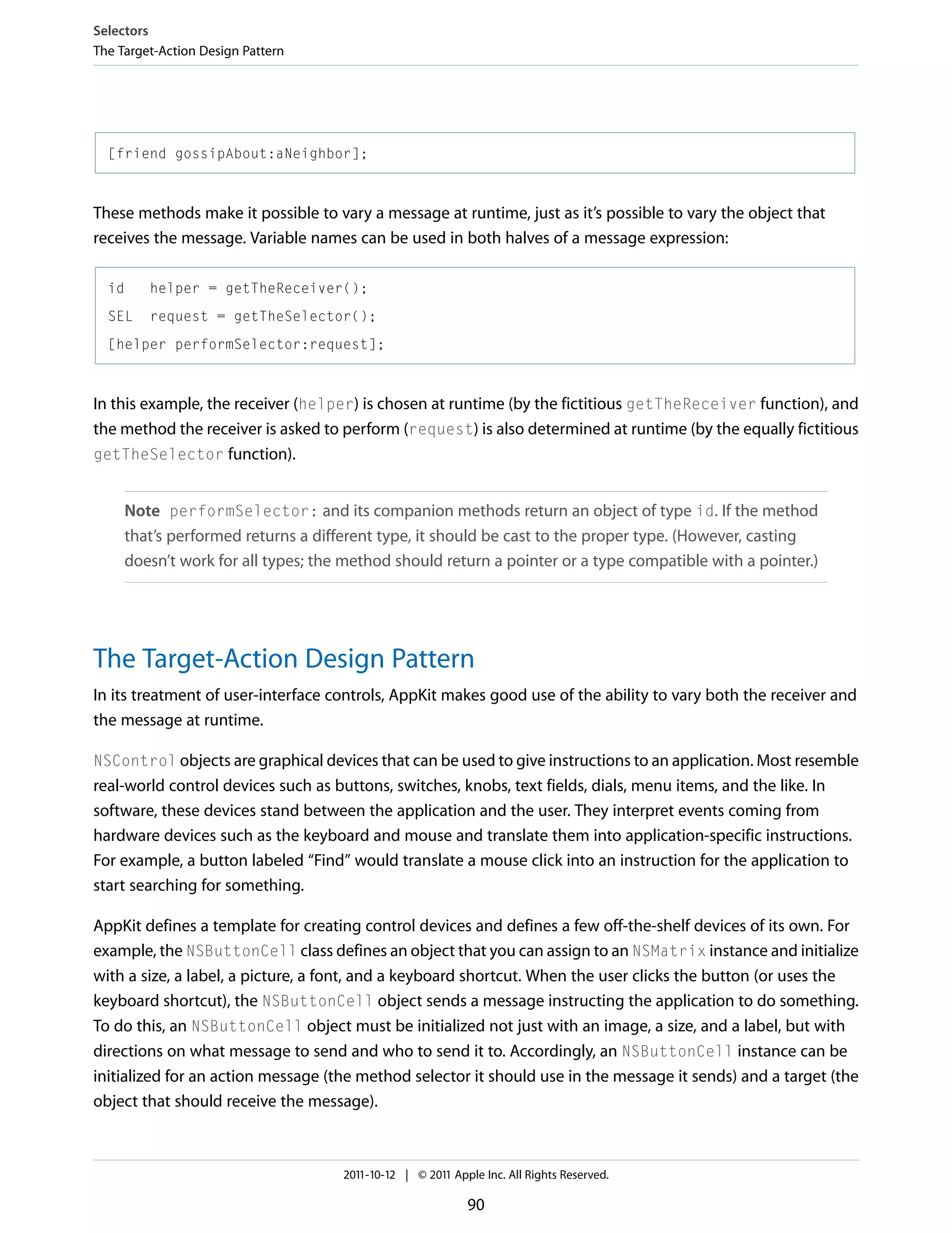 Selectors The Target-Action Design Pattern [friend gossipAbout:aNeighbor]; These methods make it possible to vary a message at runtime, just as it’s possible to vary the object that receives the message. Variable names can be used in both halves of a message expression: id helper = getTheReceiver(); SEL request = getTheSelector(); [helper performSelector:request]; In this example, the receiver (helper) is chosen at runtime (by the fictitious getTheReceiver function), and the method the receiver is asked to perform (request) is also determined at runtime (by the equally fictitious getTheSelector function). Note performSelector: and its companion methods return an object of type id. If the method that’s performed returns a different type, it should be cast to the proper type. (However, casting doesn’t work for all types; the method should return a pointer or a type compatible with a pointer.) The Target-Action Design Pattern In its treatment of user-interface controls, AppKit makes good use of the ability to vary both the receiver and the message at runtime. NSControl objects are graphical devices that can be used to give instructions to an application. Most resemble real-world control devices such as buttons, switches, knobs, text fields, dials, menu items, and the like. In software, these devices stand between the application and the user. They interpret events coming from hardware devices such as the keyboard and mouse and translate them into application-specific instructions. For example, a button labeled “Find” would translate a mouse click into an instruction for the application to start searching for something. AppKit defines a template for creating control devices and defines a few off-the-shelf devices of its own. For example, the NSButtonCell class defines an object that you can assign to an NSMatrix instance and initialize with a size, a label, a picture, a font, and a keyboard shortcut. When the user clicks the button (or uses the keyboard shortcut), the NSButtonCell object sends a message instructing the application to do something. To do this, an NSButtonCell object must be initialized not just with an image, a size, and a label, but with directions on what message to send and who to send it to. Accordingly, an NSButtonCell instance can be initialized for an action message (the method selector it should use in the message it sends) and a target (the object that should receive the message). 2011-10-12 | © 2011 Apple Inc. All Rights Reserved. 90 