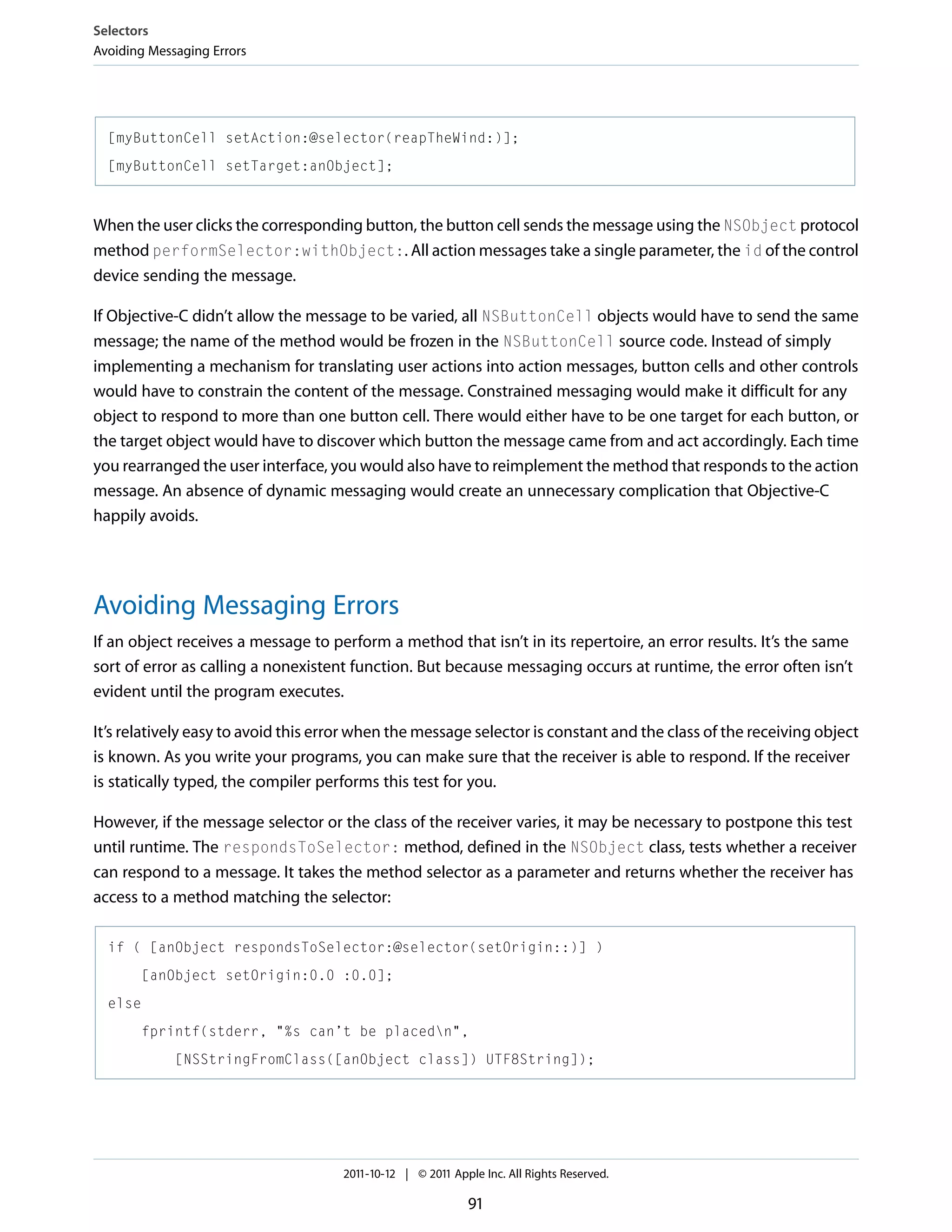 Selectors Avoiding Messaging Errors [myButtonCell setAction:@selector(reapTheWind:)]; [myButtonCell setTarget:anObject]; When the user clicks the corresponding button, the button cell sends the message using the NSObject protocol method performSelector:withObject:. All action messages take a single parameter, the id of the control device sending the message. If Objective-C didn’t allow the message to be varied, all NSButtonCell objects would have to send the same message; the name of the method would be frozen in the NSButtonCell source code. Instead of simply implementing a mechanism for translating user actions into action messages, button cells and other controls would have to constrain the content of the message. Constrained messaging would make it difficult for any object to respond to more than one button cell. There would either have to be one target for each button, or the target object would have to discover which button the message came from and act accordingly. Each time you rearranged the user interface, you would also have to reimplement the method that responds to the action message. An absence of dynamic messaging would create an unnecessary complication that Objective-C happily avoids. Avoiding Messaging Errors If an object receives a message to perform a method that isn’t in its repertoire, an error results. It’s the same sort of error as calling a nonexistent function. But because messaging occurs at runtime, the error often isn’t evident until the program executes. It’s relatively easy to avoid this error when the message selector is constant and the class of the receiving object is known. As you write your programs, you can make sure that the receiver is able to respond. If the receiver is statically typed, the compiler performs this test for you. However, if the message selector or the class of the receiver varies, it may be necessary to postpone this test until runtime. The respondsToSelector: method, defined in the NSObject class, tests whether a receiver can respond to a message. It takes the method selector as a parameter and returns whether the receiver has access to a method matching the selector: if ( [anObject respondsToSelector:@selector(setOrigin::)] ) [anObject setOrigin:0.0 :0.0]; else fprintf(stderr, "%s can’t be placedn", [NSStringFromClass([anObject class]) UTF8String]); 2011-10-12 | © 2011 Apple Inc. All Rights Reserved. 91 