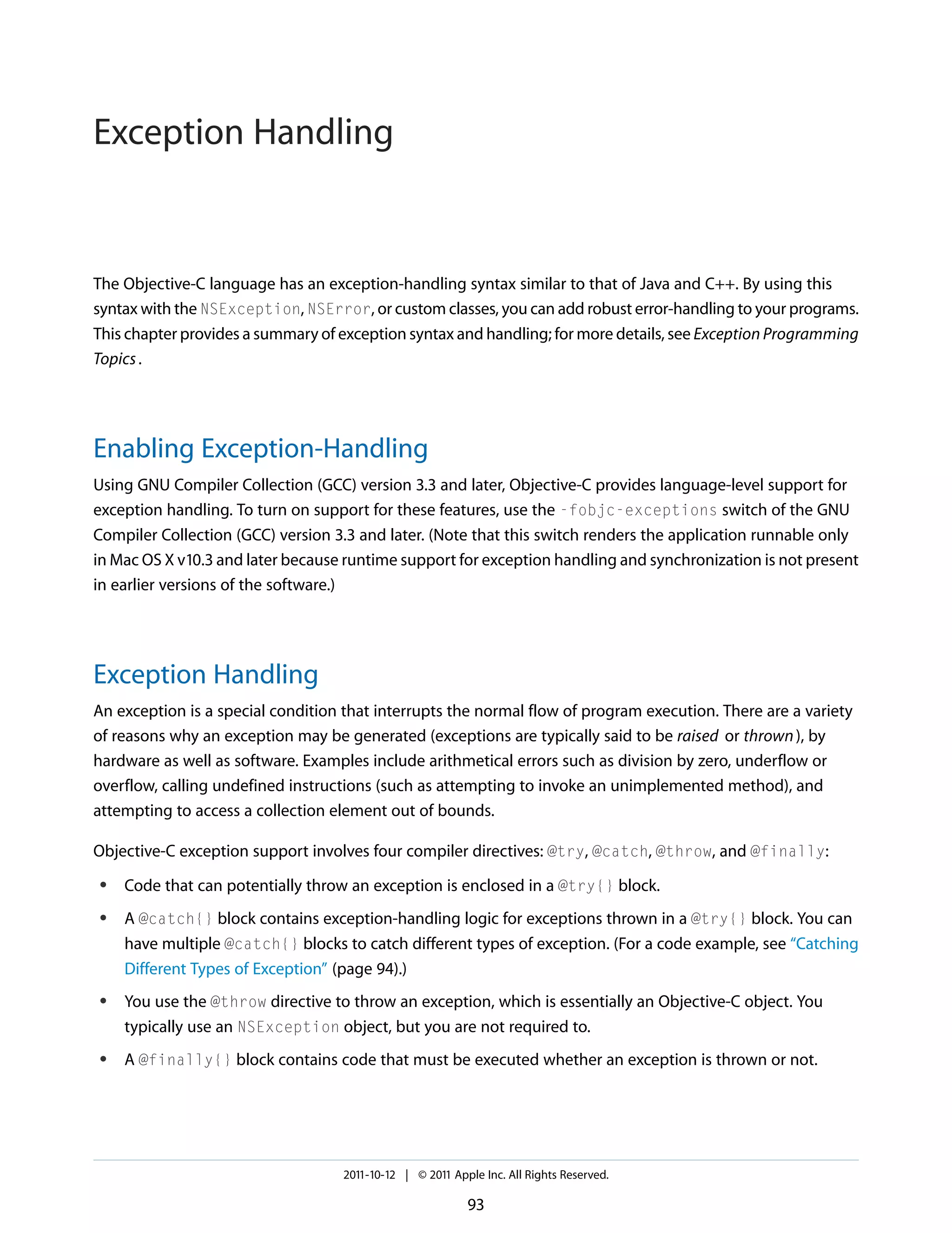 Exception Handling The Objective-C language has an exception-handling syntax similar to that of Java and C++. By using this syntax with the NSException, NSError, or custom classes, you can add robust error-handling to your programs. This chapter provides a summary of exception syntax and handling; for more details, see Exception Programming Topics . Enabling Exception-Handling Using GNU Compiler Collection (GCC) version 3.3 and later, Objective-C provides language-level support for exception handling. To turn on support for these features, use the -fobjc-exceptions switch of the GNU Compiler Collection (GCC) version 3.3 and later. (Note that this switch renders the application runnable only in Mac OS X v10.3 and later because runtime support for exception handling and synchronization is not present in earlier versions of the software.) Exception Handling An exception is a special condition that interrupts the normal flow of program execution. There are a variety of reasons why an exception may be generated (exceptions are typically said to be raised or thrown ), by hardware as well as software. Examples include arithmetical errors such as division by zero, underflow or overflow, calling undefined instructions (such as attempting to invoke an unimplemented method), and attempting to access a collection element out of bounds. Objective-C exception support involves four compiler directives: @try, @catch, @throw, and @finally: ● ● ● ● Code that can potentially throw an exception is enclosed in a @try{} block. A @catch{} block contains exception-handling logic for exceptions thrown in a @try{} block. You can have multiple @catch{} blocks to catch different types of exception. (For a code example, see “Catching Different Types of Exception” (page 94).) You use the @throw directive to throw an exception, which is essentially an Objective-C object. You typically use an NSException object, but you are not required to. A @finally{} block contains code that must be executed whether an exception is thrown or not. 2011-10-12 | © 2011 Apple Inc. All Rights Reserved. 93 