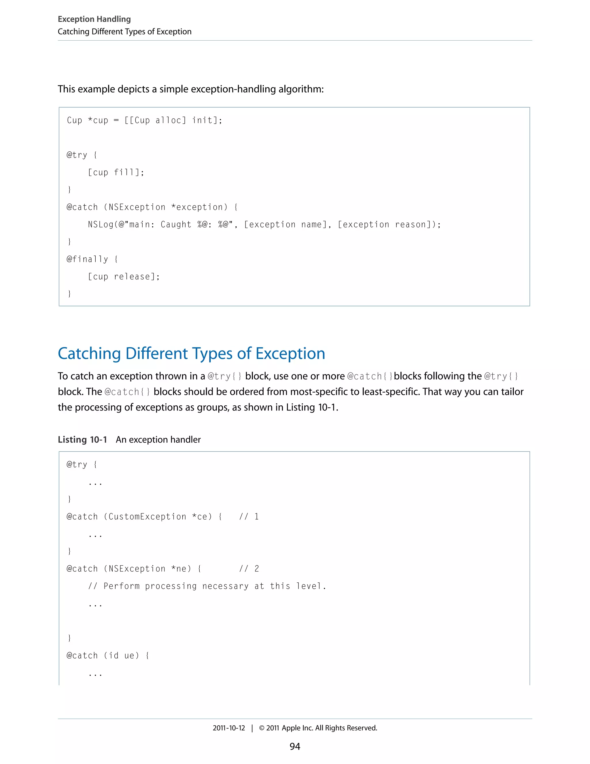 Exception Handling Catching Different Types of Exception This example depicts a simple exception-handling algorithm: Cup *cup = [[Cup alloc] init]; @try { [cup fill]; } @catch (NSException *exception) { NSLog(@"main: Caught %@: %@", [exception name], [exception reason]); } @finally { [cup release]; } Catching Different Types of Exception To catch an exception thrown in a @try{} block, use one or more @catch{}blocks following the @try{} block. The @catch{} blocks should be ordered from most-specific to least-specific. That way you can tailor the processing of exceptions as groups, as shown in Listing 10-1. Listing 10-1 An exception handler @try { ... } @catch (CustomException *ce) { // 1 ... } @catch (NSException *ne) { // 2 // Perform processing necessary at this level. ... } @catch (id ue) { ... 2011-10-12 | © 2011 Apple Inc. All Rights Reserved. 94 