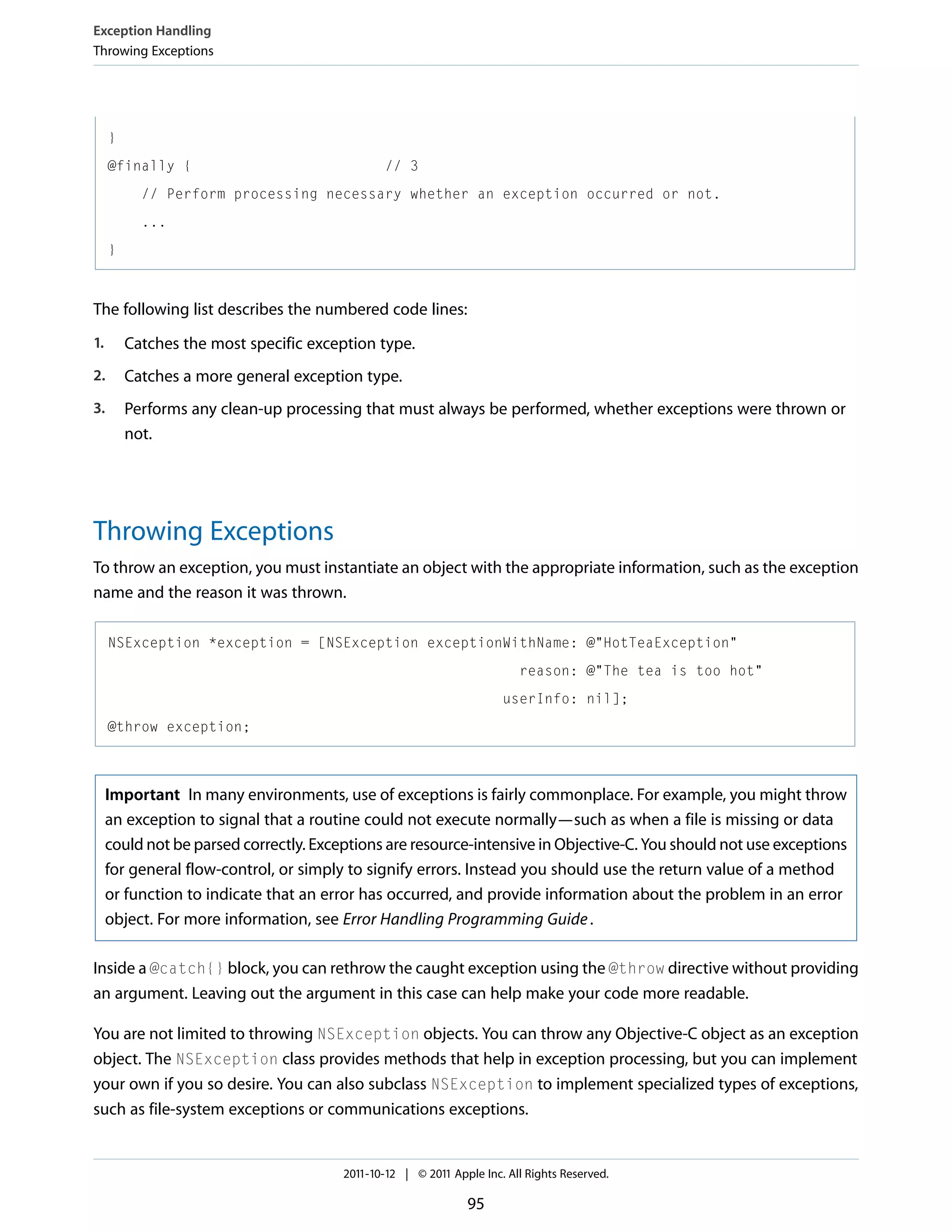 Exception Handling Throwing Exceptions } @finally { // 3 // Perform processing necessary whether an exception occurred or not. ... } The following list describes the numbered code lines: 1. Catches the most specific exception type. 2. Catches a more general exception type. 3. Performs any clean-up processing that must always be performed, whether exceptions were thrown or not. Throwing Exceptions To throw an exception, you must instantiate an object with the appropriate information, such as the exception name and the reason it was thrown. NSException *exception = [NSException exceptionWithName: @"HotTeaException" reason: @"The tea is too hot" userInfo: nil]; @throw exception; Important In many environments, use of exceptions is fairly commonplace. For example, you might throw an exception to signal that a routine could not execute normally—such as when a file is missing or data could not be parsed correctly. Exceptions are resource-intensive in Objective-C. You should not use exceptions for general flow-control, or simply to signify errors. Instead you should use the return value of a method or function to indicate that an error has occurred, and provide information about the problem in an error object. For more information, see Error Handling Programming Guide . Inside a @catch{} block, you can rethrow the caught exception using the @throw directive without providing an argument. Leaving out the argument in this case can help make your code more readable. You are not limited to throwing NSException objects. You can throw any Objective-C object as an exception object. The NSException class provides methods that help in exception processing, but you can implement your own if you so desire. You can also subclass NSException to implement specialized types of exceptions, such as file-system exceptions or communications exceptions. 2011-10-12 | © 2011 Apple Inc. All Rights Reserved. 95 