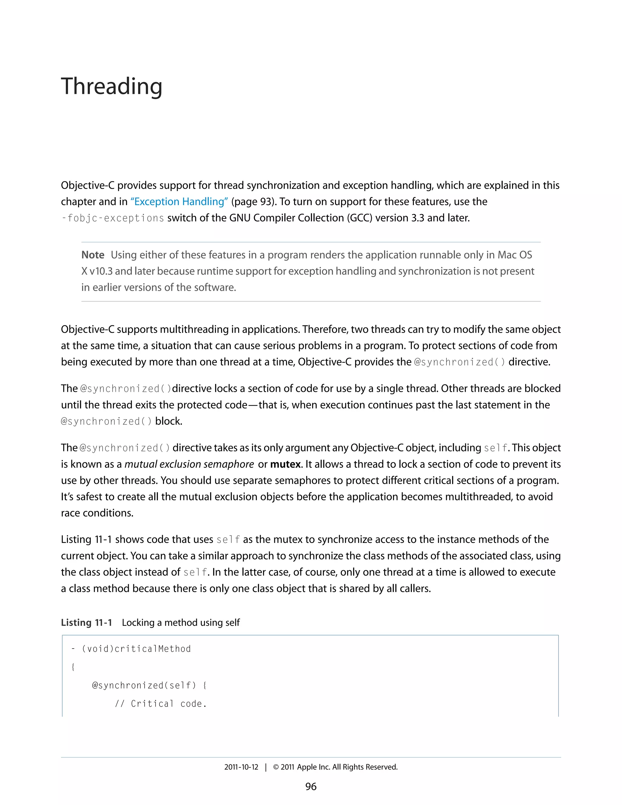 Threading Objective-C provides support for thread synchronization and exception handling, which are explained in this chapter and in “Exception Handling” (page 93). To turn on support for these features, use the -fobjc-exceptions switch of the GNU Compiler Collection (GCC) version 3.3 and later. Note Using either of these features in a program renders the application runnable only in Mac OS X v10.3 and later because runtime support for exception handling and synchronization is not present in earlier versions of the software. Objective-C supports multithreading in applications. Therefore, two threads can try to modify the same object at the same time, a situation that can cause serious problems in a program. To protect sections of code from being executed by more than one thread at a time, Objective-C provides the @synchronized() directive. The @synchronized()directive locks a section of code for use by a single thread. Other threads are blocked until the thread exits the protected code—that is, when execution continues past the last statement in the @synchronized() block. The @synchronized() directive takes as its only argument any Objective-C object, including self. This object is known as a mutual exclusion semaphore or mutex. It allows a thread to lock a section of code to prevent its use by other threads. You should use separate semaphores to protect different critical sections of a program. It’s safest to create all the mutual exclusion objects before the application becomes multithreaded, to avoid race conditions. Listing 11-1 shows code that uses self as the mutex to synchronize access to the instance methods of the current object. You can take a similar approach to synchronize the class methods of the associated class, using the class object instead of self. In the latter case, of course, only one thread at a time is allowed to execute a class method because there is only one class object that is shared by all callers. Listing 11-1 Locking a method using self - (void)criticalMethod { @synchronized(self) { // Critical code. 2011-10-12 | © 2011 Apple Inc. All Rights Reserved. 96 