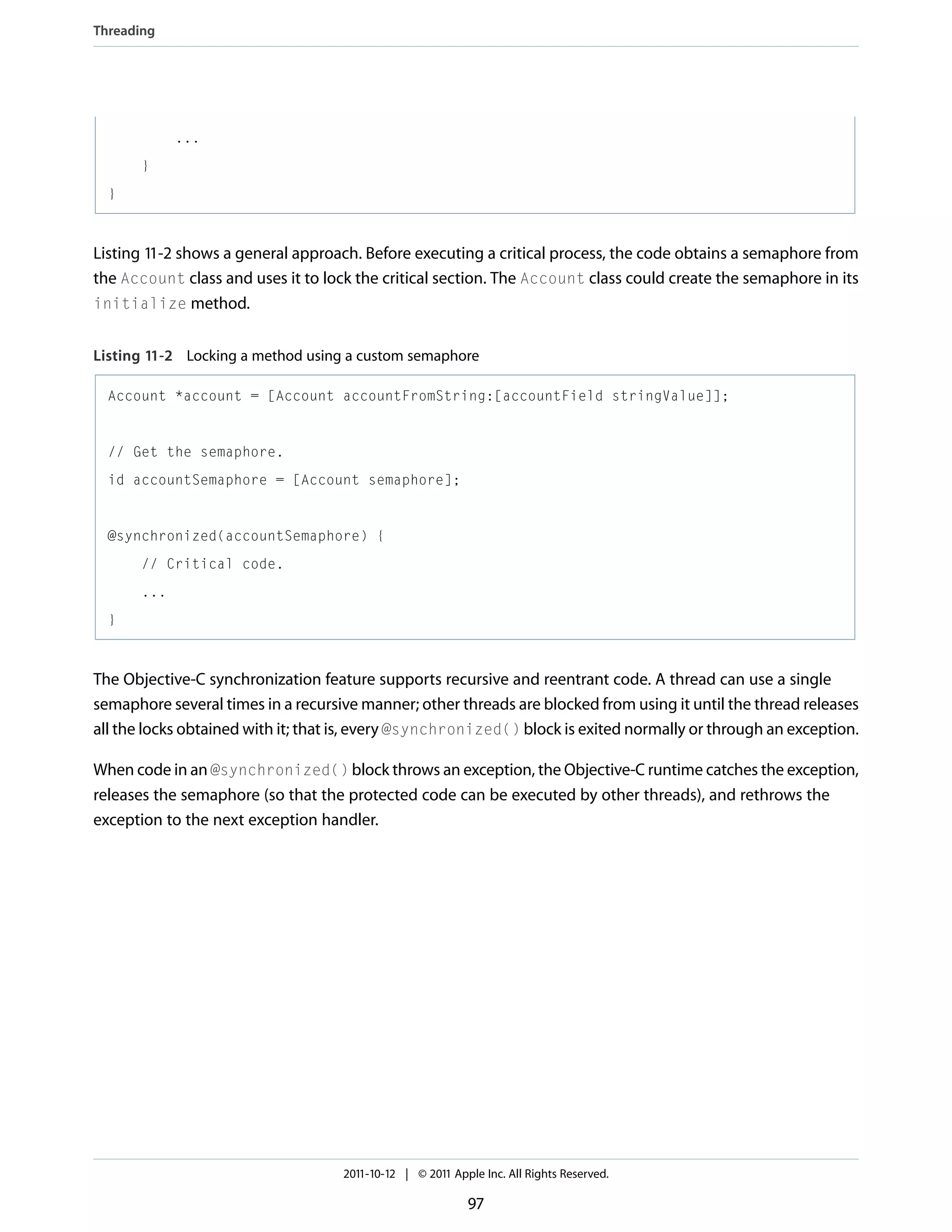 Threading ... } } Listing 11-2 shows a general approach. Before executing a critical process, the code obtains a semaphore from the Account class and uses it to lock the critical section. The Account class could create the semaphore in its initialize method. Listing 11-2 Locking a method using a custom semaphore Account *account = [Account accountFromString:[accountField stringValue]]; // Get the semaphore. id accountSemaphore = [Account semaphore]; @synchronized(accountSemaphore) { // Critical code. ... } The Objective-C synchronization feature supports recursive and reentrant code. A thread can use a single semaphore several times in a recursive manner; other threads are blocked from using it until the thread releases all the locks obtained with it; that is, every @synchronized() block is exited normally or through an exception. When code in an @synchronized() block throws an exception, the Objective-C runtime catches the exception, releases the semaphore (so that the protected code can be executed by other threads), and rethrows the exception to the next exception handler. 2011-10-12 | © 2011 Apple Inc. All Rights Reserved. 97 