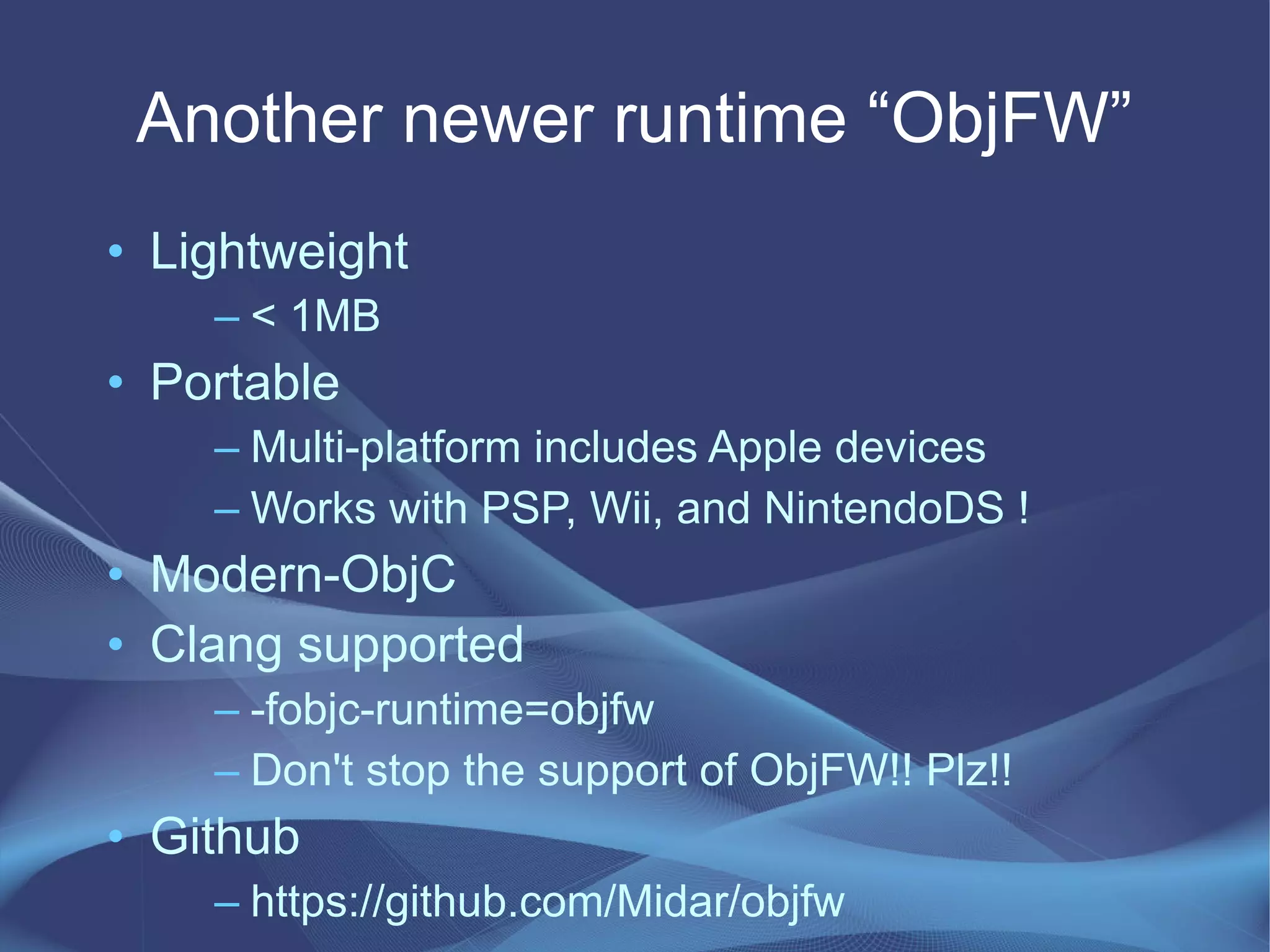 Another newer runtime “ObjFW”
• Lightweight
– < 1MB
• Portable
– Multi-platform includes Apple devices
– Works with PSP, Wii, and NintendoDS !
• Modern-ObjC
• Clang supported
– -fobjc-runtime=objfw
– Don't stop the support of ObjFW!! Plz!!
• Github
– https://github.com/Midar/objfw
 
