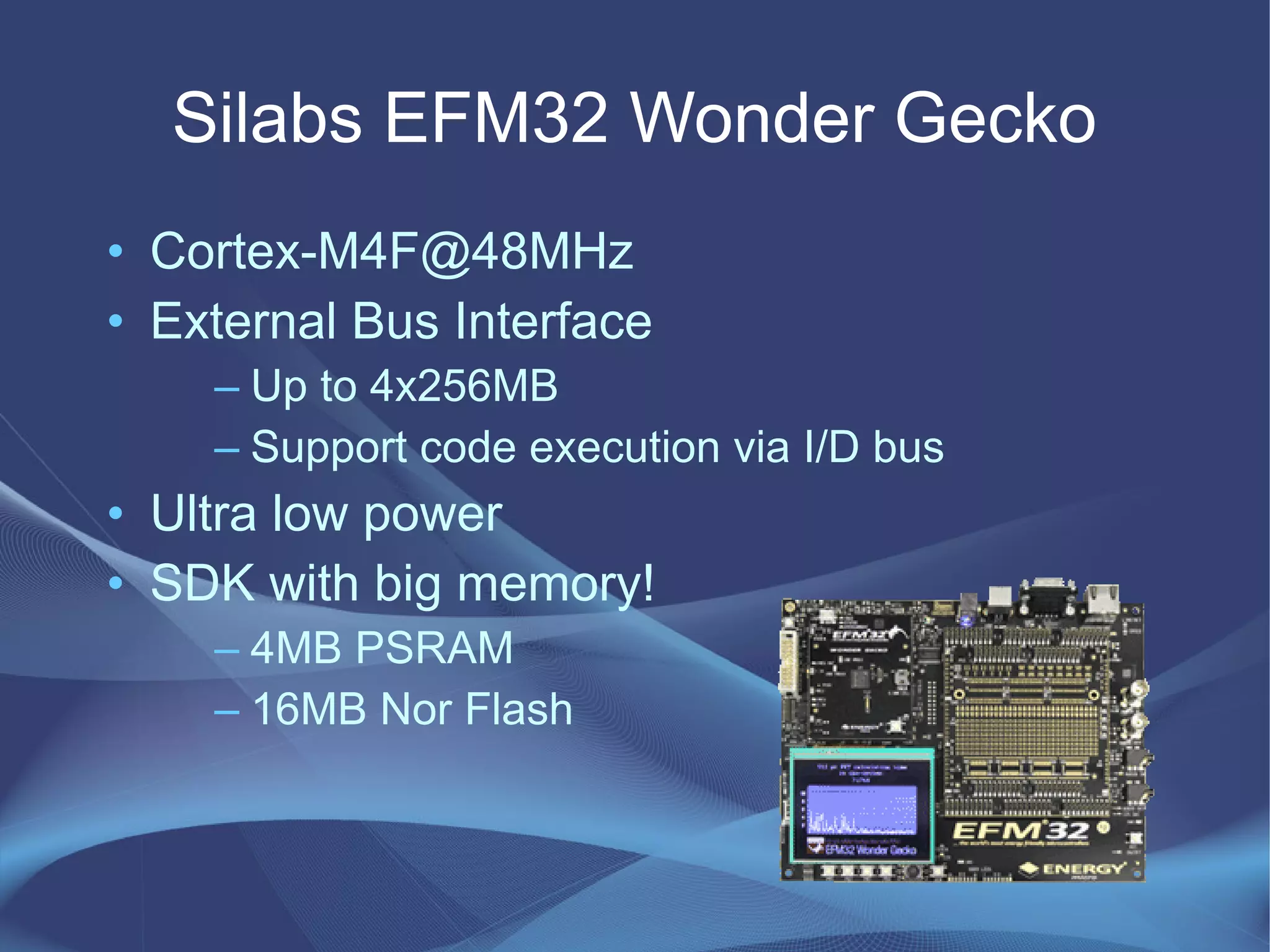 Silabs EFM32 Wonder Gecko
• Cortex-M4F@48MHz
• External Bus Interface
– Up to 4x256MB
– Support code execution via I/D bus
• Ultra low power
• SDK with big memory!
– 4MB PSRAM
– 16MB Nor Flash
 