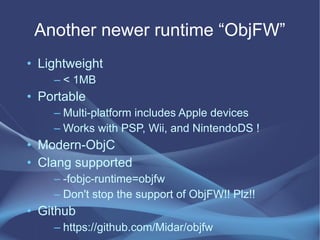 Another newer runtime “ObjFW”
• Lightweight
– < 1MB
• Portable
– Multi-platform includes Apple devices
– Works with PSP, Wii, and NintendoDS !
• Modern-ObjC
• Clang supported
– -fobjc-runtime=objfw
– Don't stop the support of ObjFW!! Plz!!
• Github
– https://github.com/Midar/objfw
 