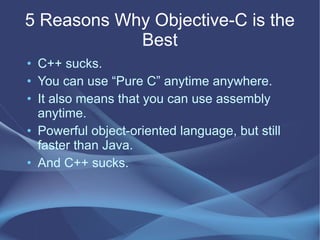 5 Reasons Why Objective-C is the
Best
• C++ sucks.
• You can use “Pure C” anytime anywhere.
• It also means that you can use assembly
anytime.
• Powerful object-oriented language, but still
faster than Java.
• And C++ sucks.
 