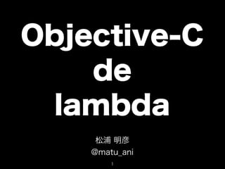 Objective-C
    de
  lambda
     松浦 明彦
    @matu_ani
        1
 
