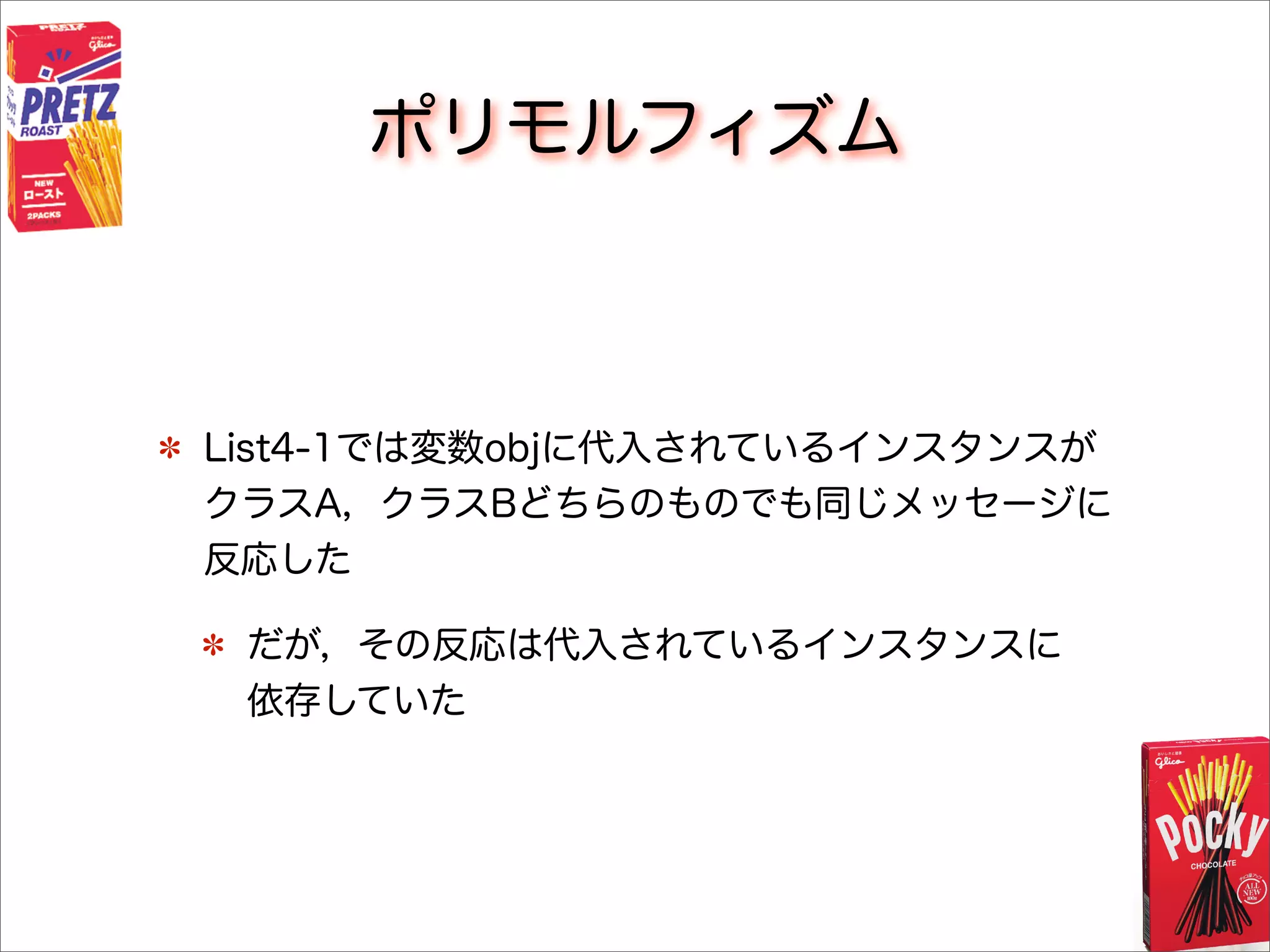 ポリモルフィズム
List4-1では変数objに代入されているインスタンスが
クラスA，クラスBどちらのものでも同じメッセージに
反応した
だが，その反応は代入されているインスタンスに
依存していた
 